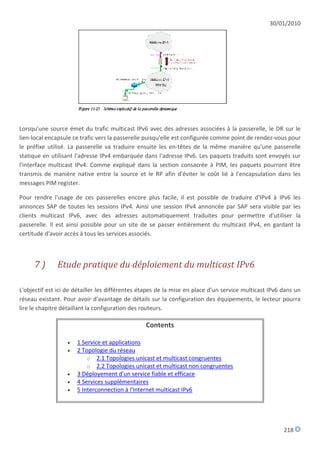 30/01/2010




Lorsqu'une source émet du trafic multicast IPv6 avec des adresses associées à la passerelle, le DR sur le
lien-local encapsule ce trafic vers la passerelle puisqu'elle est configurée comme point de rendez-vous pour
le préfixe utilisé. La passerelle va traduire ensuite les en-têtes de la même manière qu'une passerelle
statique en utilisant l'adresse IPv4 embarquée dans l'adresse IPv6. Les paquets traduits sont envoyés sur
l'interface multicast IPv4. Comme expliqué dans la section consacrée à PIM, les paquets pourront être
transmis de manière native entre la source et le RP afin d'éviter le coût lié à l'encapsulation dans les
messages PIM register.

Pour rendre l'usage de ces passerelles encore plus facile, il est possible de traduire d'IPv4 à IPv6 les
annonces SAP de toutes les sessions IPv4. Ainsi une session IPv4 annoncée par SAP sera visible par les
clients multicast IPv6, avec des adresses automatiquement traduites pour permettre d'utiliser la
passerelle. Il est ainsi possible pour un site de se passer entièrement du multicast IPv4, en gardant la
certitude d'avoir accès à tous les services associés.



     7)       Etude pratique du déploiement du multicast IPv6

L'objectif est ici de détailler les différentes étapes de la mise en place d'un service multicast IPv6 dans un
réseau existant. Pour avoir d'avantage de détails sur la configuration des équipements, le lecteur pourra
lire le chapitre détaillant la configuration des routeurs.

                                                 Contents

                     1 Service et applications
                     2 Topologie du réseau
                          o 2.1 Topologies unicast et multicast congruentes
                          o 2.2 Topologies unicast et multicast non congruentes
                     3 Déployement d'un service fiable et efficace
                     4 Services supplémentaires
                     5 Interconnection à l'Internet multicast IPv6




                                                                                                       218
 