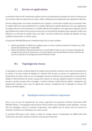 30/01/2010
           A)        Service et applications

La première chose est de comprendre quelles sont les caractéristiques principales du service multicast que
l'on souhaite mettre en place dans le réseau. Celles-ci dépendent principalement des applications désirées.

Comme expliqué dans une section précédente de ce chapitre, il existe deux modèles pour le multicast IPv6:
le modèle ASM (Any Source Multicast) et le modèle SSM (Source Specific Multicast). Pour des applications
de vidéoconférence multi-utilisateurs, le modèle ASM doit être déployé. Si les applications désirées sont de
type diffusion de contenu d'une source connue vers un ensemble de récepteurs (par exemple la radio ou la
télévision sur internet), le modèle choisi sera SSM. Il est bien évidemment possible de déployer les deux
modèles multicast dans un même réseau.

Le protocole PIM SM/SSM permet l'implémentation de ces deux modèles :

      Utilisé avec MLDv1 ou MLDv2 et configuré avec un certain nombre de points de rendez-vous, PIM
       permet de fonctionner en mode ASM.
      Utilisé avec MLDv2, PIM peut fonctionner en mode SSM, et dans ce cas il n'est pas nécessaire de
       configurer des points de rendez-vous. Les clients grâce au protocole MLDv2 peuvent spécifier les
       sources multicast et la configuration des RP devient inutile.




           B)        Topologie du réseau

La topologie du réseau multicast dépend du support des protocoles multicast choisis dans les équipements
du réseau. Il est plus simple de déployer le multicast IPv6 lorsque ce service est supporté par tous les
équipements du réseau. Dans ce cas, les topologies unicast et multicast sont congruentes ce qui simplifie le
design et l'administration du réseau. Lorsque des routeurs ne sont pas capables de gérer le multicast IPv6,
plusieurs solutions peuvent être envisagées : tunnels multicast, VLANs Ethernet dédiés, changement des
équipements réseaux, mise à jour du logiciel des routeurs, changement de la topologie du réseau, PVC
ATM ou LSP MPLS dédiés...



                     a)      Topologies unicast et multicast congruentes


Dans le cas où tous les équipements du réseau supportent les protocoles multicast nécessaires (PIM
SM/SSM, MLDv2...) la topologie multicast pourra être la même que la topologie unicast déployée : on parle
alors de topologies unicast et multicast congruentes. Cela signifie que les routes entre les sources et
récepteurs multicast sont identiques aux routes unicast.

Le protocole PIM pourra alors utiliser la table de routage unicast. L'implantation de MBGP (SAFI IPv6
multicast) ou de routes statiques multicast n'est alors pas nécessaire.



                                                                                                     219
 