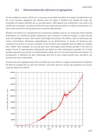30/01/2010
           B)        Structuration des adresses et agrégation

Un des problèmes majeurs d'IPv4 est la croissance incontrôlée des tables de routage. Ce phénomène est
dû à une mauvaise agrégation des adresses dans les tables. Il faudrait être capable de router des
ensembles de réseaux identifiés par un seul descripteur. CIDR apporte une amélioration, mais celle-ci est
insuffisante en pratique : les adresses IPv4 sont trop courtes pour permettre une bonne structuration, et il
faut surtout assumer le coût du passé avec les adresses déjà allouées.

Attribuer une adresse à un équipement est un processus complexe, basé sur un compromis entre la facilité
d'attribution et la facilité de gestion. Idéalement, pour minimiser la taille de routage, le réseau devrait
avoir une topologie en arbre, cela rendrait l'adressage hiérarchique très efficace. Dans la réalité pour des
raisons économiques, techniques, géographiques ou de performances, le réseau est beaucoup plus
complexe et peut être vu comme un graphe. Il faut introduire des exceptions dans les tables de routages
pour refléter cette topologie. On voit que pour avoir l'adressage le plus efficace possible, il faut dans ce
graphe trouver la représentation arborescente qui génère le moins d'exceptions possibles. Or s'il était
possible aujourd'hui de trouver une représentation valide, elle ne le sera pas nécessairement demain. En
conséquence, la définition du plan d'adressage doit être la plus souple possible pour permettre une
évolution de nature imprévisible.

D'autant plus que l'agrégation pour IPv4 ne semble plus aussi efficace. La figure suivante donne l'évolution
de table de routage dans le cœur de l'Internet, c'est-à-dire dans les réseaux des opérateurs où aucune
route par défaut n'est définie.




                                                                                                      22
 