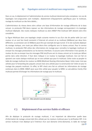 30/01/2010
                      b)     Topologies unicast et multicast non congruentes


Dans ce cas, le déploiement et l'administration du service multicast deviennent plus complexes. Les cas de
topologies non-congruentes sont multiples : déploiement d'équipements spécifiques pour le multicast,
routage du multicast sur des liens dédiés...

L'administrateur du réseau devra alors utiliser une base d'information de routage différente de la base
unicast. Le protocole PIM devra reposer sur des informations de routage correspondant à la topologie
multicast déployée. Des routes statiques multicast ou alors MBGP IPv6 multicast SAFI doivent alors être
considérés.

La figure Multicast dans une topologie simple suivante montre le cas d'un site de petite taille (un seul
routeur et un seul lien local) connecté à l'Internet v6 unicast et au multicast (M6Bone) par deux liens
différents. La connexion vers le M6Bone peut être par exemple de type tunnel. Si le site souhaite déployer
du routage statique, une route par défaut devra être configurée vers le réseau unicast. Pour le service
multicast, le protocole PIM utilise des informations de routage pour connaître la topologie multicast et
envoyer les messages protocolaires sur les bonnes interfaces. Si aucune autre information n'est ajoutée, le
routeur du site va envoyer tous les messages PIM Join/Prune vers le réseau unicast car la route par défaut
pointe dans cette direction. Il faut donc indiquer à ce routeur la topologie multicast. Ceci est fait en
ajoutant une route statique multicast qui ne sera utilisée que pour le multicast. Cette route va peupler la
table de routage multicast du routeur ou MRIB (Multicast Routing Information Base). Cette route n'est pas
utilisée pour le forwarding des paquets unicast mais sera utilisée pour la construction de l'arbre et pour le
routage des paquets multicast. En effet, le RPF check sera fait en utilisant les informations de routage
contenues dans la MRIB. MBGP peut aussi être utilisé pour peupler la MRIB. La sub-address Family IPv6
multicast permet d'échanger les informations de routage pour le multicast.




           C)         Déploiement d'un service fiable et efficace

Afin de déployer le protocole de routage multicast, il est important de déterminer quelle base
d'information de routage unicast doit être utilisée par les routeurs multicast pour la vérification RPF. Si le
service multicast n'est déployé qu'à l'intérieur d'un seul domaine (intra-domaine), la table de routage
                                                                                                      220
 
