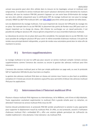 30/01/2010
unicast sous-jacente peut alors être utilisée dans la mesure où les topologies unicast et multicast sont
congruentes. Si toutefois le service multicast doit couvrir plusieurs domaines (inter-domaine) les routeurs
multicast, tels que les routeurs PIM-SM, peuvent s'appuyer sur une autre base d'information de routage
qui sera alors utilisée uniquement pour la vérification RPF du routage multicast (on non pour la routage
unicast). MBGP (ou BGP IPv6 multicast SAFI, voir [RFC 2858]) peut être utilisé pour générer de telles bases.

Lors du déploiement du routage multicast, il est aussi important de s'assurer de l'efficacité du routage mis
en place. Par exemple dans le cas de PIM-SM, le placement des points de Rendez-vous (RP) peut avoir un
impact important sur la charge du réseau. Afin d'éviter les surcharges sur un nœud particulier, il est
possible de configurer plusieurs RP, chacun gérant uniquement un sous-ensemble d'adresses multicast.

La robustesse du service mis en place doit aussi être considérée. Par exemple dans le cas de PIM-SM, il est
aussi possible de configurer plusieurs RP pour servir le même ensemble d'adresses multicast. Si le point de
rendez-vous principal devient indisponible, un point de rendez-vous secondaire prend alors le relais afin de
maintenir le service.



           D)        Services supplémentaires

Le routage multicast à lui seul ne suffit pas pour assurer un service multicast complet. Certains services
supplémentaires comme l'annonce des sessions ou encore la gestion des adresses multicast peut être
nécessaire.

L'annonce des sessions multicast peut se faire par simple publication sur page web, ou avec le protocole
SAP et l'application SDR décrits plus haut dans ce chapitre.

La gestion des adresses multicast IPv6 dans un réseau est comme nous l'avons vu plus haut un problème
complexe et il n'existe pas encore de solutions aujourd'hui pour permettre d'allouer des adresses multicast
IPv6 pour les applications.



           E)        Interconnection à l'Internet multicast IPv6

Plusieurs réseaux multicast IPv6 régionaux ou internationaux, tel le M6Bone, sont d'ores et déjà déployés.
Toute organisation souhaitant expérimenter le multicast IPv6 à grande échelle peut s'y rattacher, en
attendant l'extension du service multicast IPv6 à tous les ISP.

Comme discuté précédemment, le protocole PIM-SM semble actuellement la solution la plus appropriée
pour supporter le déploiement massif du multicast IPv6. En effet, ce seul protocole, associé à l'utilisation
d'adresses multicast IPv6 « embedded RP », offre une solution globale permettant de s'affranchir du
modèle traditionnel « intra-domaine / inter-domaine » du multicast IPv4.




                                                                                                     221
 
