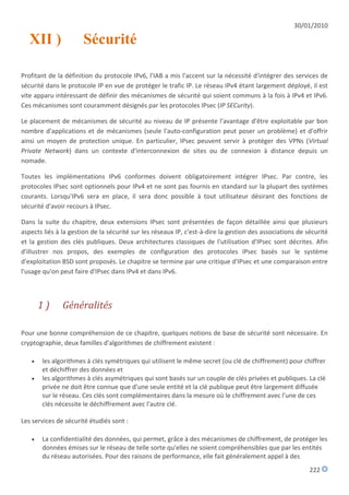30/01/2010

   XII )              Sécurité

Profitant de la définition du protocole IPv6, l'IAB a mis l'accent sur la nécessité d'intégrer des services de
sécurité dans le protocole IP en vue de protéger le trafic IP. Le réseau IPv4 étant largement déployé, il est
vite apparu intéressant de définir des mécanismes de sécurité qui soient communs à la fois à IPv4 et IPv6.
Ces mécanismes sont couramment désignés par les protocoles IPsec (IP SECurity).

Le placement de mécanismes de sécurité au niveau de IP présente l'avantage d'être exploitable par bon
nombre d'applications et de mécanismes (seule l'auto-configuration peut poser un problème) et d'offrir
ainsi un moyen de protection unique. En particulier, IPsec peuvent servir à protéger des VPNs (Virtual
Private Network) dans un contexte d'interconnexion de sites ou de connexion à distance depuis un
nomade.

Toutes les implémentations IPv6 conformes doivent obligatoirement intégrer IPsec. Par contre, les
protocoles IPsec sont optionnels pour IPv4 et ne sont pas fournis en standard sur la plupart des systèmes
courants. Lorsqu'IPv6 sera en place, il sera donc possible à tout utilisateur désirant des fonctions de
sécurité d'avoir recours à IPsec.

Dans la suite du chapitre, deux extensions IPsec sont présentées de façon détaillée ainsi que plusieurs
aspects liés à la gestion de la sécurité sur les réseaux IP, c'est-à-dire la gestion des associations de sécurité
et la gestion des clés publiques. Deux architectures classiques de l'utilisation d'IPsec sont décrites. Afin
d'illustrer nos propos, des exemples de configuration des protocoles IPsec basés sur le système
d'exploitation BSD sont proposés. Le chapitre se termine par une critique d'IPsec et une comparaison entre
l'usage qu'on peut faire d'IPsec dans IPv4 et dans IPv6.



       1)      Généralités

Pour une bonne compréhension de ce chapitre, quelques notions de base de sécurité sont nécessaire. En
cryptographie, deux familles d'algorithmes de chiffrement existent :

      les algorithmes à clés symétriques qui utilisent le même secret (ou clé de chiffrement) pour chiffrer
       et déchiffrer des données et
      les algorithmes à clés asymétriques qui sont basés sur un couple de clés privées et publiques. La clé
       privée ne doit être connue que d'une seule entité et la clé publique peut être largement diffusée
       sur le réseau. Ces clés sont complémentaires dans la mesure où le chiffrement avec l'une de ces
       clés nécessite le déchiffrement avec l'autre clé.

Les services de sécurité étudiés sont :

      La confidentialité des données, qui permet, grâce à des mécanismes de chiffrement, de protéger les
       données émises sur le réseau de telle sorte qu'elles ne soient compréhensibles que par les entités
       du réseau autorisées. Pour des raisons de performance, elle fait généralement appel à des
                                                                                                          222
 