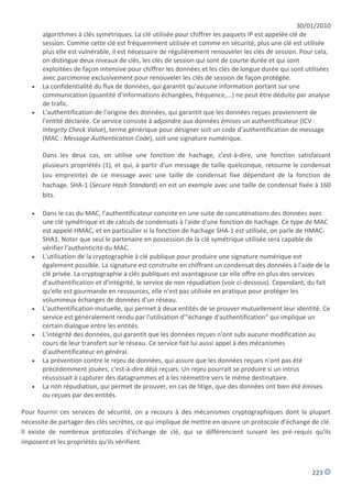 30/01/2010
       algorithmes à clés symétriques. La clé utilisée pour chiffrer les paquets IP est appelée clé de
       session. Comme cette clé est fréquemment utilisée et comme en sécurité, plus une clé est utilisée
       plus elle est vulnérable, il est nécessaire de régulièrement renouveler les clés de session. Pour cela,
       on distingue deux niveaux de clés, les clés de session qui sont de courte durée et qui sont
       exploitées de façon intensive pour chiffrer les données et les clés de longue durée qui sont utilisées
       avec parcimonie exclusivement pour renouveler les clés de session de façon protégée.
      La confidentialité du flux de données, qui garantit qu'aucune information portant sur une
       communication (quantité d'informations échangées, fréquence,...) ne peut être déduite par analyse
       de trafic.
      L'authentification de l'origine des données, qui garantit que les données reçues proviennent de
       l'entité déclarée. Ce service consiste à adjoindre aux données émises un authentificateur (ICV :
       Integrity Check Value), terme générique pour désigner soit un code d'authentification de message
       (MAC : Message Authentication Code), soit une signature numérique.

       Dans les deux cas, on utilise une fonction de hachage, c'est-à-dire, une fonction satisfaisant
       plusieurs propriétés (1), et qui, à partir d'un message de taille quelconque, retourne le condensat
       (ou empreinte) de ce message avec une taille de condensat fixe dépendant de la fonction de
       hachage. SHA-1 (Secure Hash Standard) en est un exemple avec une taille de condensat fixée à 160
       bits.

      Dans le cas du MAC, l'authentificateur consiste en une suite de concaténations des données avec
       une clé symétrique et de calculs de condensats à l'aide d'une fonction de hachage. Ce type de MAC
       est appelé HMAC, et en particulier si la fonction de hachage SHA-1 est utilisée, on parle de HMAC-
       SHA1. Noter que seul le partenaire en possession de la clé symétrique utilisée sera capable de
       vérifier l'authenticité du MAC.
      L'utilisation de la cryptographie à clé publique pour produire une signature numérique est
       également possible. La signature est construite en chiffrant un condensat des données à l'aide de la
       clé privée. La cryptographie à clés publiques est avantageuse car elle offre en plus des services
       d'authentification et d'intégrité, le service de non répudiation (voir ci-dessous). Cependant, du fait
       qu'elle est gourmande en ressources, elle n'est pas utilisée en pratique pour protéger les
       volumineux échanges de données d'un réseau.
      L'authentification mutuelle, qui permet à deux entités de se prouver mutuellement leur identité. Ce
       service est généralement rendu par l'utilisation d'"échange d'authentification" qui implique un
       certain dialogue entre les entités.
      L'intégrité des données, qui garantit que les données reçues n'ont subi aucune modification au
       cours de leur transfert sur le réseau. Ce service fait lui aussi appel à des mécanismes
       d'authentificateur en général.
      La prévention contre le rejeu de données, qui assure que les données reçues n'ont pas été
       précédemment jouées, c'est-à-dire déjà reçues. Un rejeu pourrait se produire si un intrus
       réussissait à capturer des datagrammes et à les réémettre vers le même destinataire.
      La non répudiation, qui permet de prouver, en cas de litige, que des données ont bien été émises
       ou reçues par des entités.

Pour fournir ces services de sécurité, on a recours à des mécanismes cryptographiques dont la plupart
nécessite de partager des clés secrètes, ce qui implique de mettre en œuvre un protocole d'échange de clé.
Il existe de nombreux protocoles d'échange de clé, qui se différencient suivant les pré-requis qu'ils
imposent et les propriétés qu'ils vérifient.



                                                                                                       223
 