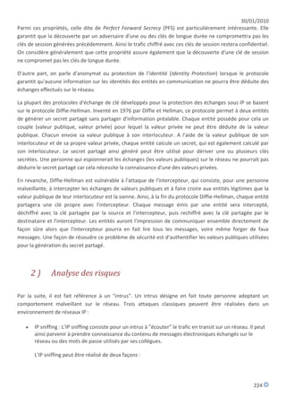 30/01/2010
Parmi ces propriétés, celle dite de Perfect Forward Secrecy (PFS) est particulièrement intéressante. Elle
garantit que la découverte par un adversaire d'une ou des clés de longue durée ne compromettra pas les
clés de session générées précédemment. Ainsi le trafic chiffré avec ces clés de session restera confidentiel.
On considère généralement que cette propriété assure également que la découverte d'une clé de session
ne compromet pas les clés de longue durée.

D'autre part, on parle d'anonymat ou protection de l'identité (Identity Protection) lorsque le protocole
garantit qu'aucune information sur les identités des entités en communication ne pourra être déduite des
échanges effectués sur le réseau.

La plupart des protocoles d'échange de clé développés pour la protection des échanges sous IP se basent
sur le protocole Diffie-Hellman. Inventé en 1976 par Diffie et Hellman, ce protocole permet à deux entités
de générer un secret partagé sans partager d'information préalable. Chaque entité possède pour cela un
couple (valeur publique, valeur privée) pour lequel la valeur privée ne peut être déduite de la valeur
publique. Chacun envoie sa valeur publique à son interlocuteur. A l'aide de la valeur publique de son
interlocuteur et de sa propre valeur privée, chaque entité calcule un secret, qui est également calculé par
son interlocuteur. Le secret partagé ainsi généré peut être utilisé pour dériver une ou plusieurs clés
secrètes. Une personne qui espionnerait les échanges (les valeurs publiques) sur le réseau ne pourrait pas
déduire le secret partagé car cela nécessite la connaissance d'une des valeurs privées.

En revanche, Diffie-Hellman est vulnérable à l'attaque de l'intercepteur, qui consiste, pour une personne
malveillante, à intercepter les échanges de valeurs publiques et à faire croire aux entités légitimes que la
valeur publique de leur interlocuteur est la sienne. Ainsi, à la fin du protocole Diffie-Hellman, chaque entité
partagera une clé propre avec l'intercepteur. Chaque message émis par une entité sera intercepté,
déchiffré avec la clé partagée par la source et l'intercepteur, puis rechiffré avec la clé partagée par le
destinataire et l'intercepteur. Les entités auront l'impression de communiquer ensemble directement de
façon sûre alors que l'intercepteur pourra en fait lire tous les messages, voire même forger de faux
messages. Une façon de résoudre ce problème de sécurité est d'authentifier les valeurs publiques utilisées
pour la génération du secret partagé.



       2)      Analyse des risques

Par la suite, il est fait référence à un "intrus". Un intrus désigne en fait toute personne adoptant un
comportement malveillant sur le réseau. Trois attaques classiques peuvent être réalisées dans un
environnement de réseaux IP :

      IP sniffing : L'IP sniffing consiste pour un intrus à "écouter" le trafic en transit sur un réseau. Il peut
       ainsi parvenir à prendre connaissance du contenu de messages électroniques échangés sur le
       réseau ou des mots de passe utilisés par ses collègues.

       L'IP sniffing peut être réalisé de deux façons :




                                                                                                            224
 