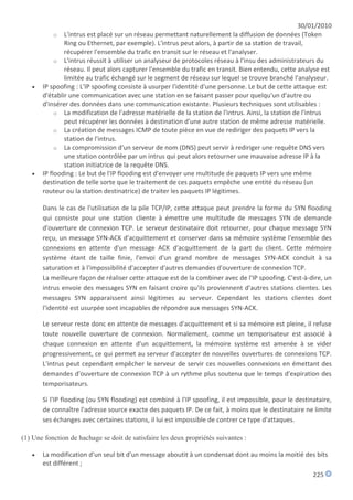 30/01/2010
            o L'intrus est placé sur un réseau permettant naturellement la diffusion de données (Token
               Ring ou Ethernet, par exemple). L'intrus peut alors, à partir de sa station de travail,
               récupérer l'ensemble du trafic en transit sur le réseau et l'analyser.
            o L'intrus réussit à utiliser un analyseur de protocoles réseau à l'insu des administrateurs du
               réseau. Il peut alors capturer l'ensemble du trafic en transit. Bien entendu, cette analyse est
               limitée au trafic échangé sur le segment de réseau sur lequel se trouve branché l'analyseur.
      IP spoofing : L'IP spoofing consiste à usurper l'identité d'une personne. Le but de cette attaque est
       d'établir une communication avec une station en se faisant passer pour quelqu'un d'autre ou
       d'insérer des données dans une communication existante. Plusieurs techniques sont utilisables :
            o La modification de l'adresse matérielle de la station de l'intrus. Ainsi, la station de l'intrus
               peut récupérer les données à destination d'une autre station de même adresse matérielle.
            o La création de messages ICMP de toute pièce en vue de rediriger des paquets IP vers la
               station de l'intrus.
            o La compromission d'un serveur de nom (DNS) peut servir à rediriger une requête DNS vers
               une station contrôlée par un intrus qui peut alors retourner une mauvaise adresse IP à la
               station initiatrice de la requête DNS.
      IP flooding : Le but de l'IP flooding est d'envoyer une multitude de paquets IP vers une même
       destination de telle sorte que le traitement de ces paquets empêche une entité du réseau (un
       routeur ou la station destinatrice) de traiter les paquets IP légitimes.

       Dans le cas de l'utilisation de la pile TCP/IP, cette attaque peut prendre la forme du SYN flooding
       qui consiste pour une station cliente à émettre une multitude de messages SYN de demande
       d'ouverture de connexion TCP. Le serveur destinataire doit retourner, pour chaque message SYN
       reçu, un message SYN-ACK d'acquittement et conserver dans sa mémoire système l'ensemble des
       connexions en attente d'un message ACK d'acquittement de la part du client. Cette mémoire
       système étant de taille finie, l'envoi d'un grand nombre de messages SYN-ACK conduit à sa
       saturation et à l'impossibilité d'accepter d'autres demandes d'ouverture de connexion TCP.
       La meilleure façon de réaliser cette attaque est de la combiner avec de l'IP spoofing. C'est-à-dire, un
       intrus envoie des messages SYN en faisant croire qu'ils proviennent d'autres stations clientes. Les
       messages SYN apparaissent ainsi légitimes au serveur. Cependant les stations clientes dont
       l'identité est usurpée sont incapables de répondre aux messages SYN-ACK.

       Le serveur reste donc en attente de messages d'acquittement et si sa mémoire est pleine, il refuse
       toute nouvelle ouverture de connexion. Normalement, comme un temporisateur est associé à
       chaque connexion en attente d'un acquittement, la mémoire système est amenée à se vider
       progressivement, ce qui permet au serveur d'accepter de nouvelles ouvertures de connexions TCP.
       L'intrus peut cependant empêcher le serveur de servir ces nouvelles connexions en émettant des
       demandes d'ouverture de connexion TCP à un rythme plus soutenu que le temps d'expiration des
       temporisateurs.

       Si l'IP flooding (ou SYN flooding) est combiné à l'IP spoofing, il est impossible, pour le destinataire,
       de connaître l'adresse source exacte des paquets IP. De ce fait, à moins que le destinataire ne limite
       ses échanges avec certaines stations, il lui est impossible de contrer ce type d'attaques.

(1) Une fonction de hachage se doit de satisfaire les deux propriétés suivantes :

      La modification d'un seul bit d'un message aboutit à un condensat dont au moins la moitié des bits
       est différent ;
                                                                                                        225
 