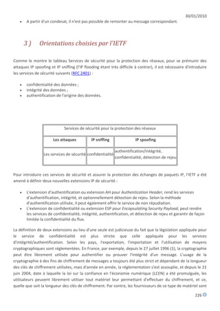 30/01/2010
      A partir d'un condesat, il n'est pas possible de remonter au message correspondant.




       3)      Orientations choisies par l'IETF

Comme le montre le tableau Services de sécurité pour la protection des réseaux, pour se prémunir des
attaques IP spoofing et IP sniffing (l'IP flooding étant très difficile à contrer), il est nécessaire d'introduire
les services de sécurité suivants (RFC 2401) :

      confidentialité des données ;
      intégrité des données ;
      authentification de l'origine des données.




                              Services de sécurité pour la protection des réseaux

                       Les attaques          IP sniffing               IP spoofing

                                                            authentification/intégrité,
                 Les services de sécurité confidentialité
                                                            confidentialité, détection de rejeu


Pour introduire ces services de sécurité et assurer la protection des échanges de paquets IP, l'IETF a été
amené à définir deux nouvelles extensions IP de sécurité :

      L'extension d'authentification ou extension AH pour Authentication Header, rend les services
       d'authentification, intégrité, et optionnellement détection de rejeu. Selon la méthode
       d'authentification utilisée, il peut également offrir le service de non répudiation.
      L'extension de confidentialité ou extension ESP pour Encapsulating Security Payload, peut rendre
       les services de confidentialité, intégrité, authentification, et détection de rejeu et garantir de façon
       limitée la confidentialité du flux.

La définition de deux extensions au lieu d'une seule est judicieuse du fait que la législation appliquée pour
le service de confidentialité est plus stricte que celle appliquée pour les services
d'intégrité/authentification. Selon les pays, l'exportation, l'importation et l'utilisation de moyens
cryptographiques sont réglementées. En France, par exemple, depuis le 27 juillet 1996 (1), la cryptographie
peut être librement utilisée pour authentifier ou prouver l'intégrité d'un message. L'usage de la
cryptographie à des fins de chiffrement de messages a toujours été plus strict et dépendant de la longueur
des clés de chiffrement utilisées, mais d'année en année, la réglementation s'est assouplie, et depuis le 21
juin 2004, date à laquelle la loi sur la confiance en l'économie numérique (LCEN) a été promulguée, les
utilisateurs peuvent librement utiliser tout matériel leur permettant d'effectuer du chiffrement, et ce,
quelle que soit la longueur des clés de chiffrement. Par contre, les fournisseurs de ce type de matériel sont

                                                                                                           226
 