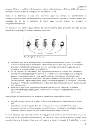 30/01/2010
tenus de déclarer ce matériel (si la longueur de clés de chiffrement reste inférieure à 128 bits), voire de
demander une autorisation (si la longueur des clés dépasse 128 bits).

Grâce à la distinction de ces deux extensions pour les services de confidentialité et
d'intégrité/authentification, deux utilisateurs qui ne sont pas autorisés à assurer la confidentialité de leurs
messages du fait de la législation de leur(s) pays peuvent toujours les protéger en
intégrité/authentification.

Ces extensions sont utilisées pour protéger des communications. Cette protection peut être assurée,
comme le montre la figure Différents modes de protection :




      de bout en bout, entre les deux stations extrémités en communication, auquel cas ce sont les
       stations qui introduisent et extraient les extensions de sécurité dans les paquets IP. Ce mode de
       protection est habituellement exploité dans des cas bien particuliers comme pour assurer la
       sécurité de la signalisation liée à la mobilité IPv6.
      sur des segments de réseaux entre deux équipements de réseau IP réalisant de la sécurité qui
       seront par la suite désignés par "passerelles de sécurité". Ces passerelles (gateway en anglais)
       peuvent être des routeurs ou des pare-feux (firewall). Les extensions de sécurité sont alors
       échangées entre passerelles de sécurité, c'est-à-dire introduites par une passerelle et extraites par
       l'autre passerelle. Ce type de protection est plus courant que le premier et correspond à un schéma
       classique de VPN (Virtual Private Network) où deux sites distants disposant chacun d'une passerelle
       sont interconnectés.
      entre une station et une ou plusieurs passerelle(s) de sécurité. Ce schéma est également
       couramment utilisé pour protéger les communications entre un nomade et son réseau privé
       d'entreprise.

Pour protéger les communications sur le réseau IP, deux modes de protection existent :

      Le mode transport permet de protéger la charge utile du paquet et certains champs de son en-
       tête ;
      Le mode tunnel assure la protection des communications sur un tunnel IP. C'est-à-dire, la
       protection porte sur tous les champs du paquet IP arrivant à l'entrée d'un tunnel et sur certains
       champs du nouveau paquet IP construit pour encapsuler le paquet IP entrant.

Le mode transport n'est utilisable qu'entre deux équipements terminaux en communication car, en cas
d'utilisation sur des équipements intermédiaires, on courrait le risque, suivant les aléas du routage, que le
paquet atteigne sa destination finale sans avoir traversé la passerelle chargée de le déchiffrer. Le mode

                                                                                                        227
 