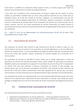 30/01/2010
tunnel pallie ce problème en encapsulant chaque paquet IP dans un nouveau paquet, pour lequel les
adresses source et destination sont celles des équipements IPsec.

Il faut noter que la protection d'une communication est toujours réalisée par des entités du réseau
(stations ou passerelles) travaillant deux par deux. Cette protection nécessite que ces entités aient au
préalable convenu de la liste des services de sécurité à appliquer à la communication ainsi que des
mécanismes de sécurité adéquats (algorithmes de chiffrement, signature numérique). L'ensemble des
services et mécanismes de sécurité choisis forme l'association de sécurité de la communication (voir la
section suivante). Une fois l'une (des) association(s) de sécurité convenue(s), les entités réalisant la
sécurité peuvent ensuite construire le (les) extension(s) de sécurité appropriée(s) et le(s) extraire en vue de
leur vérification.

(1)   article 17 de la loi de réglementation des télécommunications 96-659 du 26 juillet 1996,
Journal Officiel du 27 juillet 1996



       4)      Association de sécurité

Une association de sécurité IPsec contient le type d'extension de sécurité à mettre en place sur une
communication ainsi que les services et les paramètres de sécurité (algorithmes et clés de chiffrement,
données de synchronisation,...) en vue de protéger les échanges de données effectués. Elle doit donc être
connue des entités (par exemple : stations, passerelles de sécurité) chargées de la protection de la
communication.

Une association de sécurité est identifiée de façon unique par un triplet comprenant un indice de
paramètres de sécurité SPI (Security Parameters Index), parfois qualifié de SAID (Security Association
IDentifier), l'adresse du destinataire d'un paquet IP et le protocole de sécurité AH ou ESP. Un équipement
de sécurité IPv6 peut ainsi participer à plusieurs associations de sécurité et peut protéger une
communication avec une ou plusieurs association(s) de sécurité. Si par exemple les deux extensions de
sécurité AH et ESP sont utilisées simultanément entre deux équipements de sécurité pour une même
communication, il est alors nécessaire que les équipements gèrent deux associations de sécurité distinctes.

Une association de sécurité est unidirectionnelle. Une communication bidirectionnelle passée entre deux
stations A et B nécessite donc l'intervention de deux associations de sécurité, celle utilisée par A pour
protéger les datagrammes de A vers B et celle utilisée par B pour la protection des datagrammes de B vers
A.

            A)        Contenu d'une association de sécurité

Une association de sécurité contient entre autres les paramètres suivants :

      l'algorithme d'authentification, les clés de chiffrement,... utilisés pour générer l'extension AH ;
      l'algorithme de chiffrement, les clés de chiffrement, le mode de chiffrement, les paramètres de
       synchronisation,... utilisés pour générer l'extension ESP ;

                                                                                                        228
 
