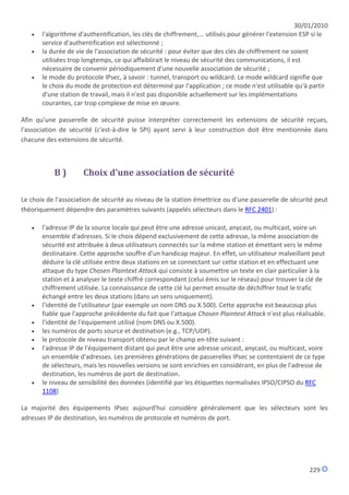 30/01/2010
      l'algorithme d'authentification, les clés de chiffrement,... utilisés pour générer l'extension ESP si le
       service d'authentification est sélectionné ;
      la durée de vie de l'association de sécurité : pour éviter que des clés de chiffrement ne soient
       utilisées trop longtemps, ce qui affaiblirait le niveau de sécurité des communications, il est
       nécessaire de convenir périodiquement d'une nouvelle association de sécurité ;
      le mode du protocole IPsec, à savoir : tunnel, transport ou wildcard. Le mode wildcard signifie que
       le choix du mode de protection est déterminé par l'application ; ce mode n'est utilisable qu'à partir
       d'une station de travail, mais il n'est pas disponible actuellement sur les implémentations
       courantes, car trop complexe de mise en œuvre.

Afin qu'une passerelle de sécurité puisse interpréter correctement les extensions de sécurité reçues,
l'association de sécurité (c'est-à-dire le SPI) ayant servi à leur construction doit être mentionnée dans
chacune des extensions de sécurité.



           B)        Choix d'une association de sécurité

Le choix de l'association de sécurité au niveau de la station émettrice ou d'une passerelle de sécurité peut
théoriquement dépendre des paramètres suivants (appelés sélecteurs dans le RFC 2401) :

      l'adresse IP de la source locale qui peut être une adresse unicast, anycast, ou multicast, voire un
       ensemble d'adresses. Si le choix dépend exclusivement de cette adresse, la même association de
       sécurité est attribuée à deux utilisateurs connectés sur la même station et émettant vers le même
       destinataire. Cette approche souffre d'un handicap majeur. En effet, un utilisateur malveillant peut
       déduire la clé utilisée entre deux stations en se connectant sur cette station et en effectuant une
       attaque du type Chosen Plaintext Attack qui consiste à soumettre un texte en clair particulier à la
       station et à analyser le texte chiffré correspondant (celui émis sur le réseau) pour trouver la clé de
       chiffrement utilisée. La connaissance de cette clé lui permet ensuite de déchiffrer tout le trafic
       échangé entre les deux stations (dans un sens uniquement).
      l'identité de l'utilisateur (par exemple un nom DNS ou X.500). Cette approche est beaucoup plus
       fiable que l'approche précédente du fait que l'attaque Chosen Plaintext Attack n'est plus réalisable.
      l'identité de l'équipement utilisé (nom DNS ou X.500).
      les numéros de ports source et destination (e.g., TCP/UDP).
      le protocole de niveau transport obtenu par le champ en-tête suivant :
      l'adresse IP de l'équipement distant qui peut être une adresse unicast, anycast, ou multicast, voire
       un ensemble d'adresses. Les premières générations de passerelles IPsec se contentaient de ce type
       de sélecteurs, mais les nouvelles versions se sont enrichies en considérant, en plus de l'adresse de
       destination, les numéros de port de destination.
      le niveau de sensibilité des données (identifié par les étiquettes normalisées IPSO/CIPSO du RFC
       1108)

La majorité des équipements IPsec aujourd'hui considère généralement que les sélecteurs sont les
adresses IP de destination, les numéros de protocole et numéros de port.




                                                                                                        229
 