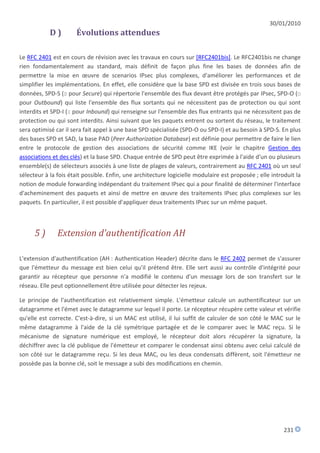 30/01/2010
            D)        Évolutions attendues

Le RFC 2401 est en cours de révision avec les travaux en cours sur [RFC2401bis]. Le RFC2401bis ne change
rien fondamentalement au standard, mais définit de façon plus fine les bases de données afin de
permettre la mise en œuvre de scenarios IPsec plus complexes, d'améliorer les performances et de
simplifier les implémentations. En effet, elle considère que la base SPD est divisée en trois sous bases de
données, SPD-S (S pour Secure) qui répertorie l'ensemble des flux devant être protégés par IPsec, SPD-O (O
pour Outbound) qui liste l'ensemble des flux sortants qui ne nécessitent pas de protection ou qui sont
interdits et SPD-I (I pour Inbound) qui renseigne sur l'ensemble des flux entrants qui ne nécessitent pas de
protection ou qui sont interdits. Ainsi suivant que les paquets entrent ou sortent du réseau, le traitement
sera optimisé car il sera fait appel à une base SPD spécialisée (SPD-O ou SPD-I) et au besoin à SPD-S. En plus
des bases SPD et SAD, la base PAD (Peer Authorization Database) est définie pour permettre de faire le lien
entre le protocole de gestion des associations de sécurité comme IKE (voir le chapitre Gestion des
associations et des clés) et la base SPD. Chaque entrée de SPD peut être exprimée à l'aide d'un ou plusieurs
ensemble(s) de sélecteurs associés à une liste de plages de valeurs, contrairement au RFC 2401 où un seul
sélecteur à la fois était possible. Enfin, une architecture logicielle modulaire est proposée ; elle introduit la
notion de module forwarding indépendant du traitement IPsec qui a pour finalité de déterminer l'interface
d'acheminement des paquets et ainsi de mettre en œuvre des traitements IPsec plus complexes sur les
paquets. En particulier, il est possible d'appliquer deux traitements IPsec sur un même paquet.



      5)       Extension d'authentification AH

L'extension d'authentification (AH : Authentication Header) décrite dans le RFC 2402 permet de s'assurer
que l'émetteur du message est bien celui qu'il prétend être. Elle sert aussi au contrôle d'intégrité pour
garantir au récepteur que personne n'a modifié le contenu d'un message lors de son transfert sur le
réseau. Elle peut optionnellement être utilisée pour détecter les rejeux.

Le principe de l'authentification est relativement simple. L'émetteur calcule un authentificateur sur un
datagramme et l'émet avec le datagramme sur lequel il porte. Le récepteur récupère cette valeur et vérifie
qu'elle est correcte. C'est-à-dire, si un MAC est utilisé, il lui suffit de calculer de son côté le MAC sur le
même datagramme à l'aide de la clé symétrique partagée et de le comparer avec le MAC reçu. Si le
mécanisme de signature numérique est employé, le récepteur doit alors récupérer la signature, la
déchiffrer avec la clé publique de l'émetteur et comparer le condensat ainsi obtenu avec celui calculé de
son côté sur le datagramme reçu. Si les deux MAC, ou les deux condensats diffèrent, soit l'émetteur ne
possède pas la bonne clé, soit le message a subi des modifications en chemin.




                                                                                                          231
 
