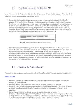 30/01/2010
           A)        Positionnement de l'extension AH

Le positionnement de l'extension AH dans les datagrammes IP est étudié ici, avec l'étendue de la
protection assurée dans les modes transport et tunnel.

      L'extension AH en mode transport permet entre autres de rendre le service d'intégrité sur les
       paquets IP. En fait, l'intégrité du paquet n'est assurée que pour les données de niveau transport et
       les champs -- en-tête du paquet et extensions -- qui ne sont pas amenés à subir de modifications de
       la part du réseau lors de leur transfert. L'extension AH doit être placée après l'en-tête IPv6, les
       extensions proche-en-proche, routage, fragmentation et avant les données de niveau transport,
       comme le montre la figure Positionnement de l'extension AH en modes transport et tunnel. Seule
       l'extension destination peut être introduite avant ou après l'extension AH.




      Le mode tunnel consiste à encapsuler le paquet IP original constitué d'un en-tête original et du
       champ données dans un nouveau paquet IP, dont les adresses source et destination sont celles des
       équipements mettant en œuvre IPsec. L'extension AH permet alors de protéger en
       intégrité/authentification/détection de rejeu la totalité du paquet IP original et la partie du nouvel
       en-tête/extensions du paquet IP qui n'est pas amenée à subir de modifications en cours de transit.
       Il est placé après les extensions propres au nouveau paquet IP formé (cf. figure Positionnement de
       l'extension AH en modes transport et tunnel).




           B)        Contenu de l'extension AH

L'extension AH est composée des champs suivants (cf. figure Format de l'extension d'authentification AH) :

Image:CS130.gif

      Le champ longueur de l'extension indique la longueur du champ authentificateur exprimée en
       nombre de mots de 32 bits.
      Le champ réservé est réservé pour une utilisation future et est mis à 0 à l'émission.
      Le champ indice des paramètres de sécurité (SPI) combiné à l'adresse du (des) destinataire(s) et du
       protocole IPsec (AH ou ESP), identifie l'association de sécurité utilisée pour construire cette
       extension.
      Le numéro de séquence sur 32 bits permet de détecter les rejeux de paquet IP.
      Le champ authentificateur garantit l'intégrité du paquet ; il est calculé sur le datagramme IP à l'aide
       de l'algorithme et de la clé correspondant à l'association de sécurité (SPI + adresse(s) de destination
       + AH). C'est également l'association de sécurité qui précise la taille de ce champ.



                                                                                                       232
 