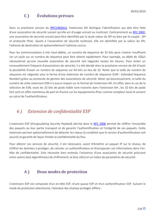 30/01/2010
            C)        Évolutions prévues

Dans sa prochaine version du [RFC2402bis], l'extension AH distingue l'identification qui doit être faite
d'une association de sécurité suivant qu'elle est d'usage unicast ou multicast. Contrairement au RFC 2402,
une association de sécurité unicast peut être identifiée par la seule valeur du SPI ou bien par le couple : SPI
et protocole IPsec. Quant à l'association de sécurité multicast, elle est identifiée par la valeur du SPI,
l'adresse de destination et optionnellement l'adresse source.

Pour les communications à très haut-débits, un numéro de séquence de 32 bits peut s'avérer insuffisant
car un cycle sur ce numéro de séquence peut être atteint rapidement. Pour exemple, au débit de 1Gb/s
nécessiterait qu'une nouvelle association de sécurité soit négociée toutes les heures. Pour éviter un
renouvellement fréquent d'associations de sécurité, il a été décidé dans la prochaine version de AH d'avoir
la possibilité d'avoir un numéro de séquence sur 64 bits au lieu de 32. Noter que la taille du numéro de
séquence est négociée sous la forme d'une extension de numéro de séquence (ESN : Extended Sequence
Number) grâce au protocole de gestion des associations de sécurité. Noter qu'astucieusement, la taille du
numéro de cette extension ESN n'a aucun impact sur le format de l'extension AH. En effet, dans le cas de la
sélection de ESN, seuls les 32 bits de poids faible sont transmis dans l'extension AH ; les 32 bits de poids
fort sont en effet maintenus de part et d'autre sur les équipements IPsec comme compteur local et servent
au calcul de l'authentificateur.



      6)       Extension de confidentialité ESP

L'extension ESP (Encapsulating Security Payload) décrite dans le RFC 2406 permet de chiffrer l'ensemble
des paquets ou leur partie transport et de garantir l'authentification et l'intégrité de ces paquets. Cette
extension permet optionnellement de détecter les rejeux (à condition que le service d'authentification soit
assuré) et garantit de façon limitée la confidentialité du flux.

Pour obtenir ces services de sécurité, il est nécessaire, avant d'émettre un paquet IP sur le réseau, de
chiffrer les données à protéger, de calculer un authentificateur et d'encapsuler ces informations dans l'en-
tête de confidentialité. Cela nécessite bien entendu l'existence d'une association de sécurité précisant
entre autres le(s) algorithme(s) de chiffrement, la (les) clé(s) et un indice de paramètres de sécurité.



            A)        Deux modes de protection

L'extension ESP est composée d'un en-tête ESP, d'une queue ESP et d'un authentificateur ESP. Suivant le
mode de protection sélectionné, l'étendue des champs protégés diffère :




                                                                                                        234
 
