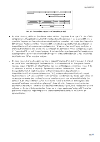 30/01/2010




   En mode transport, seules les données de niveau transport du paquet IP (de type TCP, UDP, ICMP)
    sont protégées. Plus précisément, le chiffrement porte sur les données et sur la queue ESP avec la
    possibilité de porter sur l'extension destination à condition que celle-ci soit placée dans l'extension
    ESP (cf. figure Positionnement de l'extension ESP en modes transport et tunnel). La protection en
    intégrité/authentification porte sur toute l'extension ESP excepté l'authentificateur placé dans le
    champ authentificateur. Elle assure ainsi la protection des données de niveau transport du paquet
    IP. L'extension ESP est insérée dans le paquet IP juste après l'en-tête du paquet IP et les extensions
    avec la possibilité d'avoir l'extension destination placée juste avant l'extension ESP ou encapsulée
    dans l'extension ESP en première position.

   En mode tunnel, la protection porte sur tout le paquet IP original. C'est-à-dire, le paquet IP original
    est chiffré avant d'être encapsulé dans l'extension ESP. Cette extension est alors placée dans un
    nouveau paquet IP dont les en-têtes IP sont en clair (non chiffrés) pour permettre au réseau IP de
    correctement acheminer le paquet (cf. figure Positionnement de l'extension ESP en modes
    transport et tunnel). Il s'agit du classique chiffrement des artères. La protection en
    intégrité/authentification porte sur l'extension ESP (comprenant le paquet IP original) excepté
    l'authentificateur ESP. L'extension ESP rend le service de confidentialité du flux de façon limitée en
    ce sens que ce service n'est rendu qu'en mode tunnel et ne porte que sur la confidentialité des
    adresses IP. En effet, l'extension ESP en mode tunnel réalise le chiffrement de l'intégralité des
    paquets IP originaux, y compris leurs adresses IP. De ce fait, si les équipements qui mettent en
    oeuvre IPsec ne sont pas l'émetteur et le destinataire final des paquets, leurs adresses masqueront
    celles de ces derniers. Un intrus placé en écoute sur le réseau au niveau d'un tunnel IP (entre les
    passerelles de sécurité) ne pourra pas dans ce cas là connaître les adresses des stations en
    communication.




                                                                                                     235
 