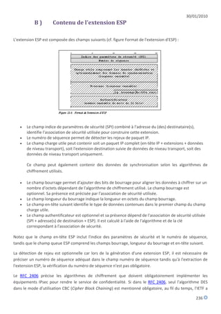 30/01/2010
           B)        Contenu de l'extension ESP

L'extension ESP est composée des champs suivants (cf. figure Format de l'extension d'ESP) :




      Le champ indice de paramètres de sécurité (SPI) combiné à l'adresse du (des) destinataire(s),
       identifie l'association de sécurité utilisée pour construire cette extension.
      Le numéro de séquence permet de détecter les rejeux de paquet IP.
      Le champ charge utile peut contenir soit un paquet IP complet (en-tête IP + extensions + données
       de niveau transport), soit l'extension destination suivie de données de niveau transport, soit des
       données de niveau transport uniquement.

       Ce champ peut également contenir des données de synchronisation selon les algorithmes de
       chiffrement utilisés.

      Le champ bourrage permet d'ajouter des bits de bourrage pour aligner les données à chiffrer sur un
       nombre d'octets dépendant de l'algorithme de chiffrement utilisé. Le champ bourrage est
       optionnel. Sa présence est précisée par l'association de sécurité utilisée.
      Le champ longueur du bourrage indique la longueur en octets du champ bourrage.
      Le champ en-tête suivant identifie le type de données contenues dans le premier champ du champ
       charge utile.
      Le champ authentificateur est optionnel et sa présence dépend de l'association de sécurité utilisée
       (SPI + adresse(s) de destination + ESP). Il est calculé à l'aide de l'algorithme et de la clé
       correspondant à l'association de sécurité.

Notez que le champ en-tête ESP inclut l'indice des paramètres de sécurité et le numéro de séquence,
tandis que le champ queue ESP comprend les champs bourrage, longueur du bourrage et en-tête suivant.

La détection de rejeu est optionnelle car lors de la génération d'une extension ESP, il est nécessaire de
préciser un numéro de séquence adéquat dans le champ numéro de séquence tandis qu'à l'extraction de
l'extension ESP, la vérification du numéro de séquence n'est pas obligatoire.

Le RFC 2406 précise les algorithmes de chiffrement que doivent obligatoirement implémenter les
équipements IPsec pour rendre le service de confidentialité. Si dans le RFC 2406, seul l'algorithme DES
dans le mode d'utilisation CBC (Cipher Block Chaining) est mentionné obligatoire, au fil du temps, l'IETF a

                                                                                                     236
 