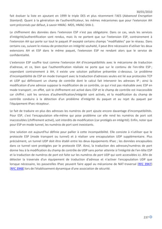 30/01/2010
fait évoluer la liste en ajoutant en 1999 le triple DES et plus récemment l'AES (Advanced Encryption
Stantard). Quant à la génération de l'authentificateur, les mêmes mécanismes que pour l'extension AH
sont préconisés par défaut, à savoir HMAC- MD5, HMAC-SHA-1.

Le chiffrement des données dans l'extension ESP n'est pas obligatoire. Dans ce cas, seuls les services
d'intégrité/authentification sont rendus, mais ils ne portent que sur l'extension ESP, contrairement à
l'extension AH qui porte sur tout le paquet IP excepté certains champs "modifiables" par le réseau. Dans
certains cas, suivant le niveau de protection en intégrité souhaité, il peut être nécessaire d'utiliser les deux
extensions AH et ESP dans le même paquet, l'extension ESP ne rendant alors que le service de
confidentialité.

L'extension ESP souffre tout comme l'extension AH d'incompatibilités avec le mécanisme de traduction
d'adresse, et ce, bien que l'authentification réalisée ne porte que sur le contenu de l'en-tête ESP ;
cependant contrairement à AH, il existe une solution palliative présentée ci-dessous. Le problème
d'incompatibilité de ESP en mode transport avec la traduction d'adresses seules est lié aux protocoles TCP
et UDP qui définissent un champ de contrôle dont le calcul fait intervenir les adresses IP ; ainsi la
modification d'une adresse suppose la modification de ce contrôle, ce qui n'est pas réalisable avec ESP en
mode transport ; en effet, soit le chiffrement est activé dans ESP et le champ de contrôle est inaccessible
car chiffré ; soit les services d'authentification/intégrité sont activés, et la modification du champ de
contrôle conduira à la détection d'un problème d'intégrité du paquet et au rejet du paquet par
l'équipement IPsec récepteur.

Le fait de traduire en plus des adresses les numéros de port ajoute encore davantage d'incompatibilités.
Pour ESP, c'est l'encapsulation elle-même qui pose problème car elle rend les numéros de port soit
inaccessibles (chiffrement activé), soit interdits de modification (car protégés en intégrité). Enfin, noter que
pour ESP en mode tunnel, les numéros de port sont inexistants.

Une solution est aujourd'hui définie pour pallier à cette incompatibilité. Elle consiste à n'utiliser que le
protocole ESP (mode transport ou tunnel) et à réaliser une encapsulation UDP supplémentaire. Plus
précisément, un tunnel UDP doit être établi entre les deux équipements IPsec ; les données encapsulées
dans ce tunnel sont protégées par le protocole ESP. Ainsi, la traduction des adresses/numéros de port
donne lieu à la modification du champ de contrôle de UDP sans porter atteinte à l'intégrité de l'en-tête ESP
et la traduction de numéros de port est faite sur les numéros de port UDP qui sont accessibles ici. Afin de
détecter la traversée d'un équipement de traduction d'adresse et n'activer l'encapsulation UDP que
lorsque nécessaire, les passerelles IPsec peuvent faire appel au mécanisme de NAT-traversal [RFC 3947]
[RFC 3948] lors de l'établissement dynamique d'une association de sécurité.




                                                                                                         237
 
