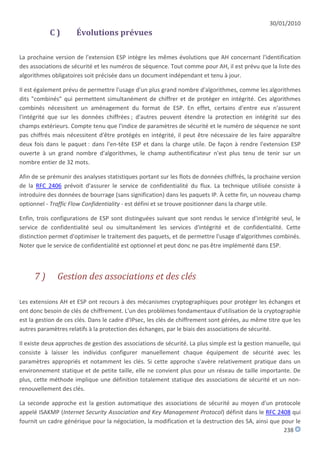 30/01/2010
           C)         Évolutions prévues

La prochaine version de l'extension ESP intègre les mêmes évolutions que AH concernant l'identification
des associations de sécurité et les numéros de séquence. Tout comme pour AH, il est prévu que la liste des
algorithmes obligatoires soit précisée dans un document indépendant et tenu à jour.

Il est également prévu de permettre l'usage d'un plus grand nombre d'algorithmes, comme les algorithmes
dits "combinés" qui permettent simultanément de chiffrer et de protéger en intégrité. Ces algorithmes
combinés nécessitent un aménagement du format de ESP. En effet, certains d'entre eux n'assurent
l'intégrité que sur les données chiffrées ; d'autres peuvent étendre la protection en intégrité sur des
champs extérieurs. Compte tenu que l'indice de paramètres de sécurité et le numéro de séquence ne sont
pas chiffrés mais nécessitent d'être protégés en intégrité, il peut être nécessaire de les faire apparaître
deux fois dans le paquet : dans l'en-tête ESP et dans la charge utile. De façon à rendre l'extension ESP
ouverte à un grand nombre d'algorithmes, le champ authentificateur n'est plus tenu de tenir sur un
nombre entier de 32 mots.

Afin de se prémunir des analyses statistiques portant sur les flots de données chiffrés, la prochaine version
de la RFC 2406 prévoit d'assurer le service de confidentialité du flux. La technique utilisée consiste à
introduire des données de bourrage (sans signification) dans les paquets IP. À cette fin, un nouveau champ
optionnel - Traffic Flow Confidentiality - est défini et se trouve positionner dans la charge utile.

Enfin, trois configurations de ESP sont distinguées suivant que sont rendus le service d'intégrité seul, le
service de confidentialité seul ou simultanément les services d'intégrité et de confidentialité. Cette
distinction permet d'optimiser le traitement des paquets, et de permettre l'usage d'algorithmes combinés.
Noter que le service de confidentialité est optionnel et peut donc ne pas être implémenté dans ESP.



     7)       Gestion des associations et des clés

Les extensions AH et ESP ont recours à des mécanismes cryptographiques pour protéger les échanges et
ont donc besoin de clés de chiffrement. L'un des problèmes fondamentaux d'utilisation de la cryptographie
est la gestion de ces clés. Dans le cadre d'IPsec, les clés de chiffrement sont gérées, au même titre que les
autres paramètres relatifs à la protection des échanges, par le biais des associations de sécurité.

Il existe deux approches de gestion des associations de sécurité. La plus simple est la gestion manuelle, qui
consiste à laisser les individus configurer manuellement chaque équipement de sécurité avec les
paramètres appropriés et notamment les clés. Si cette approche s'avère relativement pratique dans un
environnement statique et de petite taille, elle ne convient plus pour un réseau de taille importante. De
plus, cette méthode implique une définition totalement statique des associations de sécurité et un non-
renouvellement des clés.

La seconde approche est la gestion automatique des associations de sécurité au moyen d'un protocole
appelé ISAKMP (Internet Security Association and Key Management Protocol) définit dans le RFC 2408 qui
fournit un cadre générique pour la négociation, la modification et la destruction des SA, ainsi que pour le
                                                                                                     238
 