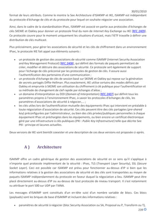 30/01/2010
format de leurs attributs. Comme le montre la See Architecture d'ISAKMP et IKE, ISAKMP est indépendant
du protocole d'échange de clés et du protocole pour lequel on souhaite négocier une association.

Ainsi, dans le cadre de la standardisation IPsec, ISAKMP est associé en partie aux protocoles d'échanges de
clés SKEME et Oakley pour donner un protocole final du nom de Internet Key Exchange ou IKE [RFC 2409].
Ce protocole couvre pour le moment uniquement les situations d'unicast, mais l'IETF travaille à définir une
distribution de clés multicast.

Plus précisément, pour gérer les associations de sécurité et les clés de chiffrement dans un environnement
IPsec, le protocole IKE fait appel aux éléments suivants :

      un protocole de gestion des associations de sécurité comme ISAKMP (Internet Security Association
       and Key Management Protocol) [RFC 2408], qui définit des formats de paquets permettant de
       créer, modifier et détruire des associations de sécurité. Ce protocole sert également de support
       pour l'échange de clés préconisé par les protocoles de gestion de clés. Il assure aussi
       l'authentification des partenaires d'une communication ;
      un protocole d'échange de clés de session basé sur SKEME et Oakley qui repose sur la génération
       de secrets partagés Diffie-Hellman. Plus exactement, IKE utilise certains des modes définis par
       Oakley et emprunte à SKEME son utilisation du chiffrement à clé publique pour l'authentification et
       sa méthode de changement de clef rapide par échanges d'aléas ;
      un domaine d'interprétation ou DOI (Domain of Interpretation) [RFC 2407] qui définit tous les
       paramètres propres à l'environnement IPsec, à savoir les protocoles d'échanges de clés, les
       paramètres d'associations de sécurité à négocier,... ;
      les clés utiles lors de l'authentification mutuelle des équipements IPsec qui intervient en préalable à
       toute négociation d'association de sécurité. Ces clés peuvent être des clés partagées (pre-shared
       key) préconfigurées par l'administrateur, ou bien des clés privées/publiques personnelles à chaque
       équipement IPsec et préchargées dans les équipements, ou bien encore un certificat électronique
       géré par une infrastructure à clés publiques (PKI : Public Key Infrastructure) telle que décrite See
       PKI : principe et lacunes actuelles.

Deux versions de IKE vont bientôt coexister et une description de ces deux versions est proposée ci-après.



           A)        Architecture

ISAKMP offre un cadre générique de gestion des associations de sécurité en ce sens qu'il s'applique à
n'importe quel protocole implémentant de la sécurité : IPsec, TLS (Transport Layer Security), SSL (Secure
Socket Layer). Ceci est possible car ISAKMP est prévu pour fonctionner au-dessus d'IP si bien que les
informations relatives à la gestion des associations de sécurité et des clés sont transportées au moyen de
paquets ISAKMP indépendamment du protocole en faveur duquel la négociation a lieu. ISAKMP peut être
placé directement au-dessus d'IP ou au-dessus de tout protocole de niveau transport. Il s'est notamment
vu attribuer le port 500 sur UDP par l'IANA.

Les messages d'ISAKMP sont constitués d'un en-tête suivi d'un nombre variable de blocs. Ces blocs
(payloads) sont les briques de base d'ISAKMP et incluent des informations relatives :

      paramètres de sécurité à négocier (bloc Security Association ou SA, Proposal ou P, Transform ou T),
                                                                                                    239
 
