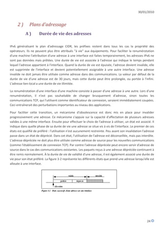 30/01/2010


      2)       Plans d'adressage
            A)        Durée de vie des adresses

IPv6 généralisant le plan d'adressage CIDR, les préfixes restent dans tous les cas la propriété des
opérateurs. Ils ne peuvent plus être attribués "à vie" aux équipements. Pour faciliter la renumérotation
d'une machine l'attribution d'une adresse à une interface est faites temporairement, les adresses IPv6 ne
sont pas données mais prêtées. Une durée de vie est associée à l'adresse qui indique le temps pendant
lequel l'adresse appartient à l'interface. Quand la durée de vie est épuisée, l'adresse devient invalide, elle
est supprimée de l'interface et devient potentiellement assignable à une autre interface. Une adresse
invalide ne doit jamais être utilisée comme adresse dans des communications. La valeur par défaut de la
durée de vie d'une adresse est de 30 jours, mais cette durée peut être prolongée, ou portée à l'infini.
L'adresse lien-local a une durée de vie illimitée.

La renumérotation d'une interface d'une machine consiste à passer d'une adresse à une autre. Lors d'une
renumérotation, il n'est pas souhaitable de changer brusquement d'adresse, sinon toutes les
communications TCP, qui l'utilisent comme identificateur de connexion, seraient immédiatement coupées.
Ceci entraînerait des perturbations importantes au niveau des applications.

Pour faciliter cette transition, un mécanisme d'obsolescence est donc mis en place pour invalider
progressivement une adresse. Ce mécanisme s'appuie sur la capacité d'affectation de plusieurs adresses
valides à une même interface. Ensuite pour effectuer le choix de l'adresse à utiliser, un état est associé. Il
indique dans quelle phase de sa durée de vie une adresse se situe vis à vis de l'interface. Le premier de ces
états est qualifié de préféré : l'utilisation n'est aucunement restreinte. Peu avant son invalidation l'adresse
passe dans un état de déprécié. Dans cet état, l'utilisation de l'adresse est déconseillée, mais pas interdite.
L'adresse dépréciée ne doit plus être utilisée comme adresse de source pour les nouvelles communications
(comme l'établissement de connexion TCP). Par contre l'adresse dépréciée peut encore servir d'adresse de
source dans le cas des communications existantes. Les paquets reçus à une adresse dépréciée continuent à
être remis normalement. À la durée de vie de validité d'une adresse, il est également associé une durée de
vie pour son état préféré. La figure 3-2 représente les différents états que prend une adresse lorsqu'elle est
allouée à une interface.




                                                                                                         24
 