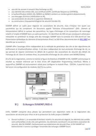 30/01/2010
      aux clés de session à convenir (Key Exchange ou KE),
      aux identités des entités (ID), aux certificats (CERT, Certificate Request ou CERTREQ),
      à l'authentification (HASH, SIG, NONCE où NONCE contient un nombre généré aléatoirement),
      aux messages d'erreurs (notification ou N),
      aux associations de sécurité à supprimer (Delete) et
      au constructeur d'équipement/logiciel de sécurité (Vendor ID).

ISAKMP définit un cadre pour négocier les associations de sécurité, mais n'impose rien quant aux
paramètres qui les composent. Un document appelé "domaine d'interprétation" (DOI : Domain of
Interpretation) définit la syntaxe des paramètres, les types d'échanges et les conventions de nommage
relatifs à l'emploi d'ISAKMP dans un cadre particulier. Un identifiant de DOI est par conséquent utilisé pour
interpréter et synthétiser la charge utile des messages ISAKMP dans le contexte d'un DOI donné (cf. See
Présentation symbolique du domaine d'interprétation IPsec). Le DOI IPsec documenté dans le RFC 2407 est
identifié par le numéro 1.

ISAKMP offre l'avantage d'être indépendant de la méthode de génération des clés et des algorithmes de
chiffrement et d'authentification utilisés. Il est donc indépendant de tout protocole d'échange de clé, ce
qui permet de séparer clairement les détails de la gestion des associations de sécurité des détails de
l'échange de clé. Dans le contexte IPsec, les protocoles d'échange de clés utilisés sont SKEME/Oakley.

A la fin de la négociation, comme le montre la figure Architecture d'ISAKMP et IKE, ISAKMP communique le
résultat au module intéressé par le biais d'une API (Application Programming Interface). Même si
aujourd'hui, ISAKMP est exclusivement utilisé pour configurer le module IPsec - ESP/AH, il pourrait tout à
fait servir à la configuration de modules SSL/TLS ou autres.




           B)         Echanges ISAKMP/IKEv1

Enfin, ISAKMP comporte deux phases qui permettent une séparation nette de la négociation des
associations de sécurité pour IPsec et de la protection du trafic propre à ISAKMP :

      Durant la phase 1, un ensemble d'attributs relatifs à la sécurité est négocié, les identités des entités
       sont authentifiées et des clés sont générées. Ces éléments constituent une première association de
       sécurité, dite SA ISAKMP. Contrairement aux associations de sécurité IPsec, le SA ISAKMP est
       bidirectionnel. Il servira à protéger l'ensemble des échanges ISAKMP futurs.
                                                                                                         240
 