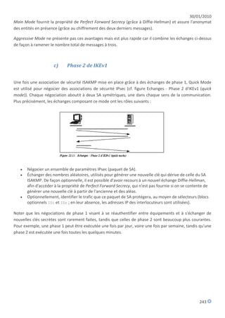 30/01/2010
Main Mode fournit la propriété de Perfect Forward Secrecy (grâce à Diffie-Hellman) et assure l'anonymat
des entités en présence (grâce au chiffrement des deux derniers messages).

Aggressive Mode ne présente pas ces avantages mais est plus rapide car il combine les échanges ci-dessus
de façon à ramener le nombre total de messages à trois.



                     c)      Phase 2 de IKEv1


Une fois une association de sécurité ISAKMP mise en place grâce à des échanges de phase 1, Quick Mode
est utilisé pour négocier des associations de sécurité IPsec (cf. figure Echanges - Phase 2 d'IKEv1 (quick
mode)). Chaque négociation aboutit à deux SA symétriques, une dans chaque sens de la communication.
Plus précisément, les échanges composant ce mode ont les rôles suivants :




      Négocier un ensemble de paramètres IPsec (paquet de SA).
      Échanger des nombres aléatoires, utilisés pour générer une nouvelle clé qui dérive de celle du SA
       ISAKMP. De façon optionnelle, il est possible d'avoir recours à un nouvel échange Diffie-Hellman,
       afin d'accéder à la propriété de Perfect Forward Secrecy, qui n'est pas fournie si on se contente de
       générer une nouvelle clé à partir de l'ancienne et des aléas.
      Optionnellement, identifier le trafic que ce paquet de SA protégera, au moyen de sélecteurs (blocs
       optionnels IDi et IDr ; en leur absence, les adresses IP des interlocuteurs sont utilisées).

Noter que les négociations de phase 1 visant à se réauthentifier entre équipements et à s'échanger de
nouvelles clés secrètes sont rarement faites, tandis que celles de phase 2 sont beaucoup plus courantes.
Pour exemple, une phase 1 peut être exécutée une fois par jour, voire une fois par semaine, tandis qu'une
phase 2 est exécutée une fois toutes les quelques minutes.




                                                                                                      243
 