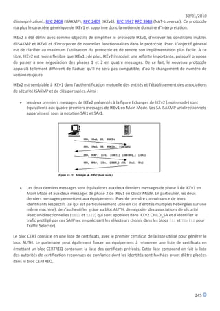 30/01/2010
d'interprétation), RFC 2408 (ISAKMP), RFC 2409 (IKEv1), RFC 3947 RFC 3948 (NAT-traversal). Ce protocole
n'a plus le caractère générique de IKEv1 et supprime donc la notion de domaine d'interprétation.

IKEv2 a été défini avec comme objectifs de simplifier le protocole IKEv1, d'enlever les conditions inutiles
d'ISAKMP et IKEv1 et d'incorporer de nouvelles fonctionnalités dans le protocole IPsec. L'objectif général
est de clarifier au maximum l'utilisation du protocole et de rendre son implémentation plus facile. A ce
titre, IKEv2 est moins flexible que IKEv1 ; de plus, IKEv2 introduit une refonte importante, puisqu'il propose
de passer à une négociation des phases 1 et 2 en quatre messages. De ce fait, le nouveau protocole
apparaît tellement différent de l'actuel qu'il ne sera pas compatible, d'où le changement de numéro de
version majeure.

IKEv2 est semblable à IKEv1 dans l'authentification mutuelle des entités et l'établissement des associations
de sécurité ISAKMP et de clés partagées. Ainsi :

      les deux premiers messages de IKEv2 présentés à la figure Echanges de IKEv2 (main mode) sont
       équivalents aux quatre premiers messages de IKEv1 en Main Mode. Les SA ISAKMP unidirectionnels
       apparaissent sous la notation SAi1 et SAr1.




      Les deux derniers messages sont équivalents aux deux derniers messages de phase 1 de IKEv1 en
       Main Mode et aux deux messages de phase 2 de IKEv1 en Quick Mode. En particulier, les deux
       derniers messages permettent aux équipements IPsec de prendre connaissance de leurs
       identifiants respectifs (ce qui est particulièrement utile en cas d'entités multiples hébergées sur une
       même machine), de s'authentifier grâce au bloc AUTH, de négocier des associations de sécurité
       IPsec unidirectionnelles (SAi2 et SAr2) qui sont appelées dans IKEv2 CHILD_SA et d'identifier le
       trafic protégé par ces SA IPsec en précisant les sélecteurs choisis dans les blocs TSi et TSr (TS pour
       Traffic Selector).

Le bloc CERT consiste en une liste de certificats, avec le premier certificat de la liste utilisé pour générer le
bloc AUTH. Le partenaire peut également forcer un équipement à retourner une liste de certificats en
émettant un bloc CERTREQ contenant la liste des certificats préférés. Cette liste comprend en fait la liste
des autorités de certification reconnues de confiance dont les identités sont hachées avant d'être placées
dans le bloc CERTREQ.




                                                                                                          245
 