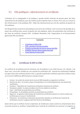 30/01/2010


       9)      Clés publiques : infrastructures et certificats

L'utilisation de la cryptographie à clé publique à grande échelle nécessite de pouvoir gérer des listes
importantes de clés publiques, pour des entités souvent réparties dans un réseau. Pour cela, on a recours à
des infrastructures à clés publiques (PKI : Public Key Infrastructures) qui sont des systèmes de gestion de
clés publiques.

Ces PKI gèrent bien souvent les clés publiques sous forme de certificats, mais il est tout à fait possible de se
passer des certificats pour assurer la gestion des clés publiques. Après une présentation des certificats et
des listes de certificats révoqués (CRL : Certificate Revocation List), l'organisation et le fonctionnement
général des PKIs sont décrits.

                                                  Contents

                               1 Certificats X.509 et CRL
                               2 PKI : principe et lacunes actuelles
                               3 Outils et protocoles de mise en oeuvre des PKIs
                               4 DNSSEC (Domain Name System Security)
                               5 Host Identity Protocol (HIP)




            A)        Certificats X.509 et CRL

Un certificat de clé publique permet d'associer une clé publique à une entité (serveur, PC, individu...) de
façon sûre, c'est-à-dire certifiée par une autorité de certification (AC : Autorité de Certification) habilitée
qui signe chacun des certificats qu'elle a émis. La grande majorité des certificats aujourd'hui utilisés se base
sur la norme X.509V3 qui définit plusieurs champs incluant :

      Version : le numéro de version de la norme X.509 à laquelle se rapporte le certificat ;
      Numéro de série : le numéro unique correspondant à un certificat généré par une autorité de
       certification ;
      Emetteur : l'identifiant de l'autorité de certification émettrice du certificat ;
      Période de validité : les dates de début et de fin de validité du certificat ;
      Sujet : l'identifiant du propriétaire du certificat ;
      Clé publique : la clé publique associée au propriétaire du certificat ;
      Signature : la signature électronique de l'autorité de certification portant sur tout le contenu du
       certificat pour en assurer l'authenticité ;
      Extensions : de nombreuses extensions peuvent être ajoutées au certificat par l'autorité de
       certification comme l'usage qui doit être fait de la clé publique.

Avant même que le certificat n'arrive à expiration, de nombreuses raisons comme la compromission de la
clé privée associée au certificat, l'impossibilité pour l'autorité de certification de continuer à enregistrer le
                                                                                                          246
 
