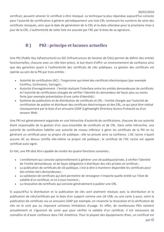 30/01/2010
certificat, peuvent amener le certificat à être révoqué. La technique la plus répandue aujourd'hui consiste
pour l'autorité de certification à générer périodiquement une liste CRL contenant les numéros de série des
certificats révoqués, ainsi que la date de génération de la CRL et la date attendue pour la prochaine mise à
jour de la CRL. L'authenticité de cette liste est assurée par l'AC par le biais de sa signature.



            B)        PKI : principe et lacunes actuelles

Une PKI (Public Key Infrastructure) ou IGC (Infrastructure de Gestion de Clés) permet de définir des entités
fonctionnelles, chacune avec un rôle bien précis, le but étant d'offrir un environnement de confiance ainsi
que des garanties quant à l'authenticité des certificats de clés publiques. La gestion des certificats est
opérée au sein de la PKI par trois entités :

      Autorité de certification (AC) : l'organisme qui émet des certificats électroniques (par exemple
       CertPlus, Certinomis, Verisign) ;
      Autorité d'enregistrement : l'entité réalisant l'interface entre les entités demandeuses de certificats
       et l'autorité de certification chargée de vérifier l'identité du demandeur de façon plus ou moins
       forte (par exemple présentation d'une carte d'identité) ;
      Système de publication et de distribution de certificats et CRL : l'entité chargée par l'autorité de
       certification de publier et distribuer des certificats électroniques et des CRL, ce qui peut être réalisé
       classiquement par le biais d'un annuaire LDAP (Lightweight Directory Access Protocol) ou d'un
       serveur Web.

Une PKI est généralement organisée en une hiérarchie d'autorité de certifications, chacune de ces autorité
étant responsable de la gestion d'un sous-ensemble de certificats et de CRL. Dans cette hiérarchie, une
autorité de certification habilite une autorité de niveau inférieur à gérer les certificats de la PKI en lui
générant un certificat pour sa propre clé publique ; elle lui prouve ainsi sa confiance. L'AC racine n'ayant
aucune AC au dessus certifie elle-même sa propre clé publique ; le certificat de l'AC racine est appelé
certificat auto-signé.

En fait, une PKI doit être capable de rendre les quatre fonctions suivantes :

      L'enrôlement qui consiste optionnellement à générer une clé publique/privée, à vérifier l'identité
       de l'entité demandeuse, et de façon obligatoire à distribuer des clés privées et certificat ;
      La publication de certificats de clé publique, c'est-à-dire à maintenir disponible les certificats pour
       des entités tiers demandeuses ;
      La validation de certificats qui doit permettre de renseigner n'importe quelle entité sur l'état de
       validité d'un certificat, et ce à tout moment ;
      La révocation de certificats qui consiste généralement à publier une CRL.

Si aujourd'hui la distribution et la publication de clés sont aisément résolues avec la distribution et la
publication de clés/certificats par le biais d'un support comme une clé USB, ou une carte à puce, voire la
publication de certificats via un annuaire LDAP par exemple, en revanche la révocation et la vérification de
clés ne le sont pas ou imposent certaines limitations d'usage. En effet, de nombreuses PKIs existent
actuellement et s'ignorent de sorte que pour vérifier la validité d'un certificat, il est nécessaire de
connaître et d'avoir confiance dans l'AC émettrice. Pour la plupart des équipements IPsec, un certificat est
                                                                                                         247
 