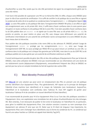 30/01/2010
d'authentifier sa zone fille, tandis que les clés ZSK permettent de signer les enregistrements gérés par la
zone elle-même.

Il est tout à fait possible de superposer une PKI sur la hiérarchie DNS. En effet, chaque zone DNSSEC peut
jouer le rôle d'une autorité de certification. Il lui suffit de certifier la clé publique de sa zone fille en signant
le condensat de cette clé et en publiant ce condensat dans l'enregistrement DS RR (Delegation Signer) [RFC
3658]. La zone fille publie sa clé publique KSK dans l'enregistrement DNSKEY RR prévu à cet effet et signe
cet enregistrement avec sa clé privée KSK. Ainsi, il suffit donc d'avoir confiance dans la zone parent pour
récupérer en toute confiance la clé publique KSK de la zone fille. Il est alors possible d'avoir confiance dans
la clé ZSK publiée dans un DNSSKEY RR et signée par la zone fille avec sa clé privée KSK (RRSIG RR). De
proche en proche, on peut mettre en place une PKI, avec chaque zone définissant une autorité de
certification intermédiaire et une autorité de certification racine correspondant à la zone DNSSEC de plus
haut niveau dans la hiérarchie.

Pour publier des clés publiques associées à des noms DNS ou des adresses IP, DNSSEC prévoit l'usage de
l'enregistrement DNSKEY RR protégé par les enregistrements RRSIG RR, ainsi que l'usage de
l'enregistrement CERT RR, lui aussi protégé par RRSIG RR et qui peut inclure un certificat ou une CRL. La
confiance dans la clé publique est à chaque fois garantie par la PKI DNS, mais dans le cas du CERT RR, la clé
publique publiée est en plus gérée par une autorité de certification extérieure au DNS.

Il serait techniquement possible de gérer des CRLs et des clés publiques d'équipements IPsec par le biais de
DNSSEC, mais cette utilisation de DNSSEC n'est pas recommandée car ces informations ont une durée de
vie relativement courte (déplacement d'équipements, renouvellement fréquent des CRLs) et DNSSEC ne
permet pas leur prise en compte immédiate du fait de la gestion des caches DNS.



            E)         Host Identity Protocol (HIP)

HIP [Mos-id] est une solution qui peut servir en remplacement des PKIs en prenant une clé publique
comme identifiant d'un équipement IPsec. Plus généralement, HIP repose sur le principe de distinguer
l'identité d'une machine (son identifiant) et le moyen de l'atteindre (son localisateur). Aujourd'hui,
l'identifiant et le localisateur sont confondus dans l'adresse IP, mais HIP suggère de garder pour
localisateur l'adresse IP et de considérer un nouvel identifiant HI (Host Identifier).

Il est recommandé de prendre pour HI d'un équipement IPsec la ou l'une des clés publiques associées à
l'équipement. Ainsi, son exploitation sera immédiate lors de la phase d'authentification lors des échanges
IKE. Bien entendu, il est nécessaire de publier le lien entre le localisateur et l'identifiant HI, en particulier,
pour gérer la mobilité des équipements IPsec. Une solution consiste à associer au nom canonique d'un
équipement son adresse IP ainsi que son HI. Noter que le HI étant de longueur trop importante, les
équipements IPsec vont s'échanger leurs identifiants sous la forme du condensat du HI ; ce condensat qui
fournit une valeur hachée sur 128 bits est appelé Host Identity Tag (HIT).




                                                                                                             249
 
