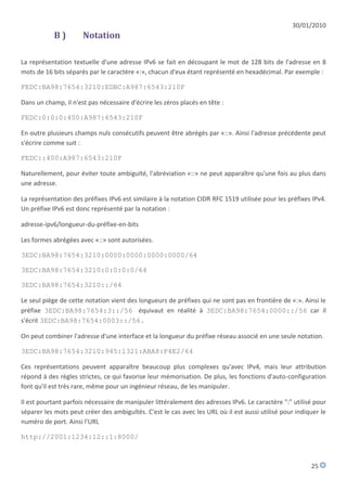 30/01/2010
            B)        Notation

La représentation textuelle d'une adresse IPv6 se fait en découpant le mot de 128 bits de l'adresse en 8
mots de 16 bits séparés par le caractère «:», chacun d'eux étant représenté en hexadécimal. Par exemple :

FEDC:BA98:7654:3210:EDBC:A987:6543:210F

Dans un champ, il n'est pas nécessaire d'écrire les zéros placés en tête :

FEDC:0:0:0:400:A987:6543:210F

En outre plusieurs champs nuls consécutifs peuvent être abrégés par «::». Ainsi l'adresse précédente peut
s'écrire comme suit :

FEDC::400:A987:6543:210F

Naturellement, pour éviter toute ambiguïté, l'abréviation «::» ne peut apparaître qu'une fois au plus dans
une adresse.

La représentation des préfixes IPv6 est similaire à la notation CIDR RFC 1519 utilisée pour les préfixes IPv4.
Un préfixe IPv6 est donc représenté par la notation :

adresse-ipv6/longueur-du-préfixe-en-bits

Les formes abrégées avec «::» sont autorisées.

3EDC:BA98:7654:3210:0000:0000:0000:0000/64

3EDC:BA98:7654:3210:0:0:0:0/64

3EDC:BA98:7654:3210::/64

Le seul piège de cette notation vient des longueurs de préfixes qui ne sont pas en frontière de «:». Ainsi le
préfixe 3EDC:BA98:7654:3::/56 équivaut en réalité à 3EDC:BA98:7654:0000::/56 car il
s'écrit 3EDC:BA98:7654:0003::/56.

On peut combiner l'adresse d'une interface et la longueur du préfixe réseau associé en une seule notation.

3EDC:BA98:7654:3210:945:1321:ABA8:F4E2/64

Ces représentations peuvent apparaître beaucoup plus complexes qu'avec IPv4, mais leur attribution
répond à des règles strictes, ce qui favorise leur mémorisation. De plus, les fonctions d'auto-configuration
font qu'il est très rare, même pour un ingénieur réseau, de les manipuler.

Il est pourtant parfois nécessaire de manipuler littéralement des adresses IPv6. Le caractère ":" utilisé pour
séparer les mots peut créer des ambiguïtés. C'est le cas avec les URL où il est aussi utilisé pour indiquer le
numéro de port. Ainsi l'URL

http://2001:1234:12::1:8000/



                                                                                                        25
 