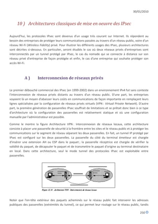 30/01/2010


      10 ) Architectures classiques de mise en oeuvre des IPsec

Aujourd'hui, les protocoles IPsec sont devenus d'un usage très courant sur Internet. Ils répondent au
besoin des entreprises de protéger leurs communications passées au travers d'un réseau public, voire d'un
réseau Wi-Fi (Wireless Fidelity) privé. Pour illustrer les différents usages des IPsec, plusieurs architectures
sont décrites ci-dessous. En particulier, seront étudiés le cas où deux réseaux privés d'entreprises sont
interconnectés par un tunnel protégé par IPsec, le cas du nomade qui se connecte à distance sur son
réseau privé d'entreprise de façon protégée et enfin, le cas d'une entreprise qui souhaite protéger son
accès Wi-Fi.



            A)        Interconnexion de réseaux privés

Le premier débouché commercial des IPsec (en 1999-2002) dans un environnement IPv4 fut sans conteste
l'interconnexion de réseaux privés distants au travers d'un réseau public. D'une part, les entreprises
voyaient là un moyen d'abaisser leurs coûts en communications de façon importante en remplaçant leurs
lignes spécialisées par la configuration de réseaux privés virtuels (VPN : Virtual Private Network). D'autre
part, la première génération de passerelles IPsec souffrait de limitations et se prêtait donc bien à ce type
d'architecture où la configuration des passerelles est relativement statique et où une configuration
manuelle par l'administrateur est possible.

Comme le montre la figure Architecture VPN : Interconnexion de réseaux locaux, cette architecture
consiste à placer une passerelle de sécurité à la frontière entre les sites et le réseau public et à protéger les
communications sur le segment de réseau séparant les deux passerelles. En fait, un tunnel IP protégé par
IPsec est configuré sur les deux passerelles. La passerelle du côté du terminal émetteur est chargée
d'insérer une extension AH ou ESP dans le paquet ; la passerelle réceptrice est chargée de vérifier la
validité du paquet, de décapsuler le paquet et de transmettre le paquet d'origine au terminal destinataire
en local. Dans cette architecture, seul le mode tunnel des protocoles IPsec est exploitable entre
passerelles.




Noter que l'en-tête extérieur des paquets acheminés sur le réseau public fait intervenir les adresses
publiques des passerelles (extrémités du tunnel), ce qui permet leur routage sur le réseau public, tandis

                                                                                                          250
 