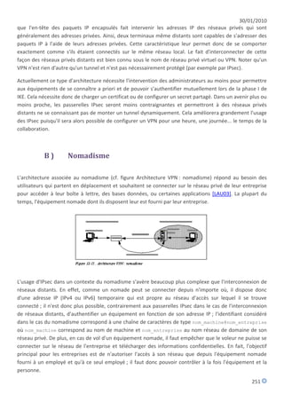 30/01/2010
que l'en-tête des paquets IP encapsulés fait intervenir les adresses IP des réseaux privés qui sont
généralement des adresses privées. Ainsi, deux terminaux même distants sont capables de s'adresser des
paquets IP à l'aide de leurs adresses privées. Cette caractéristique leur permet donc de se comporter
exactement comme s'ils étaient connectés sur le même réseau local. Le fait d'interconnecter de cette
façon des réseaux privés distants est bien connu sous le nom de réseau privé virtuel ou VPN. Noter qu'un
VPN n'est rien d'autre qu'un tunnel et n'est pas nécessairement protégé (par exemple par IPsec).

Actuellement ce type d'architecture nécessite l'intervention des administrateurs au moins pour permettre
aux équipements de se connaître a priori et de pouvoir s'authentifier mutuellement lors de la phase I de
IKE. Cela nécessite donc de charger un certificat ou de configurer un secret partagé. Dans un avenir plus ou
moins proche, les passerelles IPsec seront moins contraignantes et permettront à des réseaux privés
distants ne se connaissant pas de monter un tunnel dynamiquement. Cela améliorera grandement l'usage
des IPsec puisqu'il sera alors possible de configurer un VPN pour une heure, une journée... le temps de la
collaboration.



           B)        Nomadisme

L'architecture associée au nomadisme (cf. figure Architecture VPN : nomadisme) répond au besoin des
utilisateurs qui partent en déplacement et souhaitent se connecter sur le réseau privé de leur entreprise
pour accéder à leur boîte à lettre, des bases données, ou certaines applications [LAU03]. La plupart du
temps, l'équipement nomade dont ils disposent leur est fourni par leur entreprise.




L'usage d'IPsec dans un contexte du nomadisme s'avère beaucoup plus complexe que l'interconnexion de
réseaux distants. En effet, comme un nomade peut se connecter depuis n'importe où, il dispose donc
d'une adresse IP (IPv4 ou IPv6) temporaire qui est propre au réseau d'accès sur lequel il se trouve
connecté ; il n'est donc plus possible, contrairement aux passerelles IPsec dans le cas de l'interconnexion
de réseaux distants, d'authentifier un équipement en fonction de son adresse IP ; l'identifiant considéré
dans le cas du nomadisme correspond à une chaîne de caractères de type nom_machine@nom_entreprise
où nom_machine correspond au nom de machine et nom_entreprise au nom réseau de domaine de son
réseau privé. De plus, en cas de vol d'un équipement nomade, il faut empêcher que le voleur ne puisse se
connecter sur le réseau de l'entreprise et télécharger des informations confidentielles. En fait, l'objectif
principal pour les entreprises est de n'autoriser l'accès à son réseau que depuis l'équipement nomade
fourni à un employé et qu'à ce seul employé ; il faut donc pouvoir contrôler à la fois l'équipement et la
personne.
                                                                                                     251
 