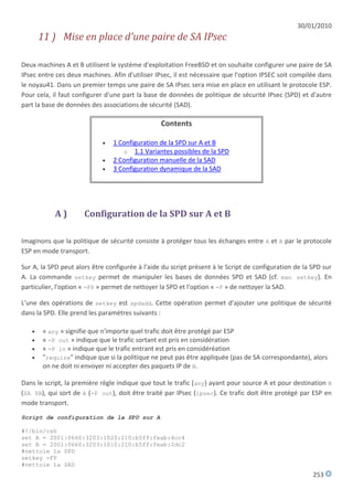 30/01/2010
       11 ) Mise en place d'une paire de SA IPsec

Deux machines A et B utilisent le système d'exploitation FreeBSD et on souhaite configurer une paire de SA
IPsec entre ces deux machines. Afin d'utiliser IPsec, il est nécessaire que l'option IPSEC soit compilée dans
le noyau41. Dans un premier temps une paire de SA IPsec sera mise en place en utilisant le protocole ESP.
Pour cela, il faut configurer d'une part la base de données de politique de sécurité IPsec (SPD) et d'autre
part la base de données des associations de sécurité (SAD).

                                                 Contents

                               1 Configuration de la SPD sur A et B
                                   o 1.1 Variantes possibles de la SPD
                               2 Configuration manuelle de la SAD
                               3 Configuration dynamique de la SAD




            A)        Configuration de la SPD sur A et B

Imaginons que la politique de sécurité consiste à protéger tous les échanges entre A et B par le protocole
ESP en mode transport.

Sur A, la SPD peut alors être configurée à l'aide du script présent à le Script de configuration de la SPD sur
A. La commande setkey permet de manipuler les bases de données SPD et SAD (cf. man setkey). En
particulier, l'option « -FP » permet de nettoyer la SPD et l'option « -F » de nettoyer la SAD.

L'une des opérations de setkey est spdadd. Cette opération permet d'ajouter une politique de sécurité
dans la SPD. Elle prend les paramètres suivants :

       « any » signifie que n'importe quel trafic doit être protégé par ESP
       « -P out » indique que le trafic sortant est pris en considération
       « -P in » indique que le trafic entrant est pris en considéréation
       "require" indique que si la politique ne peut pas être appliquée (pas de SA correspondante), alors
        on ne doit ni envoyer ni accepter des paquets IP de B.

Dans le script, la première règle indique que tout le trafic (any) ayant pour source A et pour destination B
($A $B), qui sort de A (-P out), doit être traité par IPsec (ipsec). Ce trafic doit être protégé par ESP en
mode transport.
Script de configuration de la SPD sur A

#!/bin/csh
set A = 2001:0660:3203:1020:210:b5ff:feab:4cc4
set B = 2001:0660:3203:1010:210:b5ff:feab:2dc2
#nettoie la SPD
setkey -FP
#nettoie la SAD
                                                                                                       253
 
