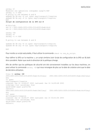 30/01/2010
setkey -F
#exécute les opérations indiquées jusqu'à EOF
setkey -c << EOF
# policy to use between A and B
spdadd $A $B any -P out ipsec esp/transport//require;
spdadd $B $A any -P in ipsec esp/transport//require;
EOF
Script de configuration de la SPD sur B

#!/bin/csh
set A = 2001:0660:3203:1020:210:b5ff:feab:4cc4
set B = 2001:0660:3203:1010:210:b5ff:feab:2dc2

setkey -FP
setkey -F
setkey -c << EOF

# policy to use between A and B

spdadd $A $B any -P in ipsec esp/transport//require;
spdadd $B $A any -P out ipsec esp/transport//require;

EOF

Pour rendre ce script exécutable, il faut utiliser la commande chmod +x nom_du_script.

Pour définir la SPD sur la machine B, un script similaire (voir Script de configuration de la SPD sur B) doit
être considéré. Noter que seule la direction de la politique change.

Afin de vérifier que les politiques de sécurité ont été correctement installées sur les deux machines, on
peut utiliser la commande setkey -DP qui nous renseigne de plus sur la date de création ainsi que la date
de dernière utilisation.
$(sur B) setkey -DP
2001:660:3203:1020:210:b5ff:feab:4cc4[any]   2001:660:3203:1010:210:b5ff:feab:2dc2[any]
any
in ipsec
esp/transport//require
created: Jan 12 14:46:07 2005 lastused: Jan 14 16:05:48 2005
lifetime: 0(s) validtime: 0(s)
spid=16408 seq=1 pid=21781
refcnt=1
2001:660:3203:1010:210:b5ff:feab:2dc2[any]   2001:660:3203:1020:210:b5ff:feab:4cc4[any]
any
out ipsec
ah/transport//require
created: Jan 12 14:46:07 2005 lastused: Jan 15 03:01:06 2005
lifetime: 0(s) validtime: 0(s)
spid=16409 seq=0 pid=21781
refcnt=1




                                                                                                      254
 