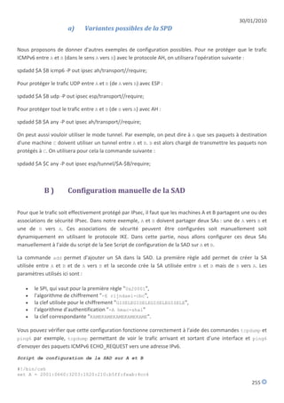30/01/2010
                      a)      Variantes possibles de la SPD


Nous proposons de donner d'autres exemples de configuration possibles. Pour ne protéger que le trafic
ICMPv6 entre A et B (dans le sens A vers B) avec le protocole AH, on utilisera l'opération suivante :

spdadd $A $B icmp6 -P out ipsec ah/transport//require;

Pour protéger le trafic UDP entre A et B (de A vers B) avec ESP :

spdadd $A $B udp -P out ipsec esp/transport//require;

Pour protéger tout le trafic entre A et B (de B vers A) avec AH :

spdadd $B $A any -P out ipsec ah/transport//require;

On peut aussi vouloir utiliser le mode tunnel. Par exemple, on peut dire à A que ses paquets à destination
d'une machine C doivent utiliser un tunnel entre A et B. B est alors chargé de transmettre les paquets non
protégés à C. On utilisera pour cela la commande suivante :

spdadd $A $C any -P out ipsec esp/tunnel/$A-$B/require;



            B)        Configuration manuelle de la SAD

Pour que le trafic soit effectivement protégé par IPsec, il faut que les machines A et B partagent une ou des
associations de sécurité IPsec. Dans notre exemple, A et B doivent partager deux SAs : une de A vers B et
une de B vers A. Ces associations de sécurité peuvent être configurées soit manuellement soit
dynamiquement en utilisant le protocole IKE. Dans cette partie, nous allons configurer ces deux SAs
manuellement à l'aide du script de la See Script de configuration de la SAD sur A et B.

La commande add permet d'ajouter un SA dans la SAD. La première règle add permet de créer la SA
utilisée entre A et B et de A vers B et la seconde crée la SA utilisée entre A et B mais de B vers A. Les
paramètres utilisés ici sont :

      le SPI, qui vaut pour la première règle "0x20001",
      l'algorithme de chiffrement "-E rijndael-cbc",
      la clef utilisée pour le chiffrement "GISELEGISELEGISELEGISELE",
      l'algorithme d'authentification "-A hmac-sha1"
      la clef correspondante "KAMEKAMEKAMEKAMEKAME".

Vous pouvez vérifier que cette configuration fonctionne correctement à l'aide des commandes tcpdump et
ping6 par exemple, tcpdump permettant de voir le trafic arrivant et sortant d'une interface et ping6
d'envoyer des paquets ICMPv6 ECHO_REQUEST vers une adresse IPv6.
Script de configuration de la SAD sur A et B

#!/bin/csh
set A = 2001:0660:3203:1020:210:b5ff:feab:4cc4
                                                                                                      255
 