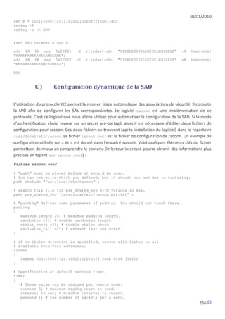 30/01/2010
set B = 2001:0660:3203:1010:210:b5ff:feab:2dc2
setkey -F
setkey -c << EOF


#set SAD between A and B

add $A $B esp 0x20001             -E   rijndael-cbc      "GISELEGISELEGISELEGISELE"         -A   hmac-sha1
"KAMEKAMEKAMEKAMEKAME";
add $B $A esp 0x20002             -E   rijndael-cbc      "GISELEGISELEGISELEGISELE"         -A   hmac-sha1
"MEKAMEKAMEKAMEKAMEKA";

EOF


           C)         Configuration dynamique de la SAD

L'utilisation du protocole IKE permet la mise en place automatique des associations de sécurité. Il consulte
la SPD afin de configurer les SAs correspondantes. Le logiciel racoon est une implémentation de ce
protocole. C'est ce logiciel que nous allons utiliser pour automatiser la configuration de la SAD. Si le mode
d'authentification choisi repose sur un secret pré-partagé, alors il est nécessaire d'éditer deux fichiers de
configuration pour racoon. Ces deux fichiers se trouvent (après installation du logiciel) dans le répertoire
/usr/local/etc/racoon. Le fichier racoon.conf est le fichier de configuration de racoon. Un exemple de
configuration utilisée sur A et B est donné dans l'encadré suivant. Voici quelques éléments clés du fichier
permettant de mieux en comprendre le contenu (le lecteur intéressé pourra obtenir des informations plus
précises en tapant man racoon.conf) :
Fichier racoon.conf

# "path" must be placed before it should be used.
# You can overwrite which you defined, but it should not use due to confusing.
path include "/usr/local/etc/racoon" ;

# search this file for pre_shared_key with various ID key.
path pre_shared_key "/usr/local/etc/racoon/psk.txt" ;

# "padding" defines some parameter of padding. You should not touch these.
padding
{
   maximum_length 20; # maximum padding length.
   randomize off; # enable randomize length.
   strict_check off; # enable strict check.
   exclusive_tail off; # extract last one octet.
}

# if no listen directive is specified, racoon will listen to all
# available interface addresses.
listen
{
   isakmp 2001:0660:3203:1020:210:b5ff:feab:4cc4 [500];
}

# Specification of default various timer.
timer
{
   # These value can be changed per remote node.
   counter 5; # maximum trying count to send.
   interval 20 sec; # maximum interval to resend.
   persend 1; # the number of packets per a send.
                                                                                                      256
 