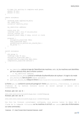 30/01/2010
    # timer for waiting to complete each phase.
    phase1 30 sec;
    phase2 15 sec;
}

remote anonymous
{
   exchange_mode aggressive,main;
   doi ipsec_doi;
   situation identity_only;

    my_identifier address;

    nonce_size 16;
    lifetime time 1 min; # sec,min,hour
    initial_contact on;
    proposal_check obey; # obey, strict or claim

    proposal {
       encryption_algorithm 3des;
       hash_algorithm sha1;
       authentication_method pre_shared_key ;
       dh_group 2 ;
    }
}

sainfo anonymous
{
   pfs_group 1;
   lifetime time 30 sec;
   encryption_algorithm 3des ;
   authentication_algorithm hmac_sha1;
   compression_algorithm deflate ;
}




       my_identifier précise le type de l'identifiant des machines A et B. Ici, les machines sont identifiées
        par leurs adresses IPv6, donc le fichier contient :
            o my_identifier address;
       authentication_method précise la méthode d'authentification de la phase I. Il s'agit ici du mode
        pre_shared_key dans la partie remote anonymous
       path pre_shared_key indique le fichier (/usr/local/etc/racoon/psk.txt) contenant la clé

Le fichier psk.txt contient le secret pré-partagé (cf. Fichier psk.txt<tt>), c'est-à-dire, il précise
l'adresse de la          machine     distante     suivie     du   secret     partagé    à    savoir    ici :
123456789abcde.

Fichier psk.txt sur A :

2001:660:3203:1010:210:b5ff:feab:2dc2 123456789abcde
Fichier psk.txt sur B :

2001:660:3203:1020:210:b5ff:feab:4cc4 123456789abcde

Une fois les fichiers correctement configurés, nous pouvons lancer le démon IKE à
l'aide de la commande <tt>racoon sur les machines A et B (cf. man racoon pour plus d'informations
sur cette commande) :
#racoon -f /usr/local/etc/racoon/racoon.conf

                                                                                                       257
 