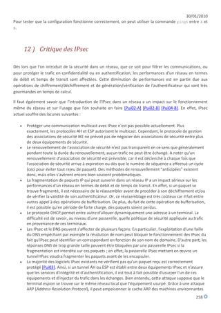 30/01/2010
Pour tester que la configuration fonctionne correctement, on peut utiliser la commande ping6 entre A et
B.




       12 ) Critique des IPsec

Dès lors que l'on introduit de la sécurité dans un réseau, que ce soit pour filtrer les communications, ou
pour protéger le trafic en confidentialité ou en authentification, les performances d'un réseau en termes
de débit et temps de transit sont affectées. Cette diminution de performances est en partie due aux
opérations de chiffrement/déchiffrement et de génération/vérification de l'authentificateur qui sont très
gourmandes en temps de calcul.

Il faut également savoir que l'introduction de l'IPsec dans un réseau a un impact sur le fonctionnement
même du réseau et sur l'usage que l'on souhaite en faire [Pui02-A] [Pui02-B] [Pui04-B]. En effet, IPsec
actuel souffre des lacunes suivantes :

       Protéger une communication multicast avec IPsec n'est pas possible actuellement. Plus
        exactement, les protocoles AH et ESP autorisent le multicast. Cependant, le protocole de gestion
        des associations de sécurité IKE ne prévoit pas de négocier des associations de sécurité entre plus
        de deux équipements de sécurité.
       Le renouvellement de l'association de sécurité n'est pas transparent en ce sens que généralement
        pendant toute la durée du renouvellement, aucun trafic ne peut être échangé. A noter qu'un
        renouvellement d'association de sécurité est prévisible, car il est déclenché à chaque fois que
        l'association de sécurité arrive à expiration ou dès que le numéro de séquence a effectué un cycle
        (ceci pour éviter tout rejeu de paquet). Des méthodes de renouvellement "anticipées" existent
        donc, mais elles s'avèrent encore bien souvent problématiques.
       La fragmentation de paquets IP qui peut survenir dans un réseau IP a un impact sérieux sur les
        performances d'un réseau en termes de débit et de temps de transit. En effet, si un paquet se
        trouve fragmenté, il est nécessaire de le réassembler avant de procéder à son déchiffrement et/ou
        de vérifier la validité de son authentificateur. Or, ce réassemblage est très coûteux car il fait entre
        autres appel à des opérations de bufferisation. De plus, du fait de cette opération de bufferisation,
        il est possible qu'en période de forte charge, des paquets soient perdus.
       Le protocole DHCP permet entre autre d'allouer dynamiquement une adresse à un terminal. La
        difficulté est de savoir, au niveau d'une passerelle, quelle politique de sécurité appliquée au trafic
        en provenance de ces terminaux.
       Les IPsec et le DNS peuvent s'affecter de plusieurs façons. En particulier, l'exploitation d'une faille
        du DNS empêchant par exemple la résolution de nom peut bloquer le fonctionnement des IPsec du
        fait qu'IPsec peut identifier un correspondant en fonction de son nom de domaine. D'autre part, les
        réponses DNS de trop grande taille peuvent être bloquées par une passerelle IPsec si la
        fragmentation est interdite sur ces paquets ; en effet, la passerelle IPsec mettant en œuvre un
        tunnel IPsec voudra fragmenter les paquets avant de les encapsuler.
       La majorité des logiciels IPsec existants ne vérifient pas qu'un paquet reçu est correctement
        protégé [Pui03]. Ainsi, si un tunnel AH ou ESP est établi entre deux équipements IPsec et n'assure
        que les services d'intégrité et d'authentification, il est tout à fait possible d'usurper l'un de ces
        équipements et d'injecter du trafic dans les échanges. Bien entendu, cette attaque suppose que le
        terminal espion se trouve sur le même réseau local que l'équipement usurpé. Grâce à une attaque
        ARP (Address Resolution Protocol), il peut empoisonner le cache ARP des machines environnantes
                                                                                                        258
 