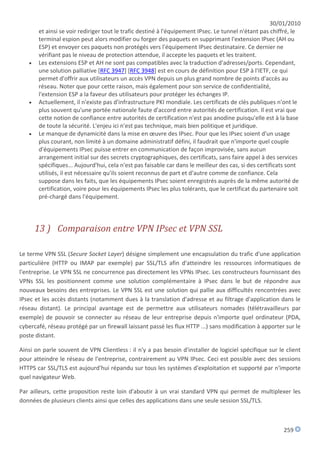 30/01/2010
       et ainsi se voir rediriger tout le trafic destiné à l'équipement IPsec. Le tunnel n'étant pas chiffré, le
       terminal espion peut alors modifier ou forger des paquets en supprimant l'extension IPsec (AH ou
       ESP) et envoyer ces paquets non protégés vers l'équipement IPsec destinataire. Ce dernier ne
       vérifiant pas le niveau de protection attendue, il accepte les paquets et les traitent.
      Les extensions ESP et AH ne sont pas compatibles avec la traduction d'adresses/ports. Cependant,
       une solution palliative [RFC 3947] [RFC 3948] est en cours de définition pour ESP à l'IETF, ce qui
       permet d'offrir aux utilisateurs un accès VPN depuis un plus grand nombre de points d'accès au
       réseau. Noter que pour cette raison, mais également pour son service de confidentialité,
       l'extension ESP a la faveur des utilisateurs pour protéger les échanges IP.
      Actuellement, il n'existe pas d'infrastructure PKI mondiale. Les certificats de clés publiques n'ont le
       plus souvent qu'une portée nationale faute d'accord entre autorités de certification. Il est vrai que
       cette notion de confiance entre autorités de certification n'est pas anodine puisqu'elle est à la base
       de toute la sécurité. L'enjeu ici n'est pas technique, mais bien politique et juridique.
      Le manque de dynamicité dans la mise en œuvre des IPsec. Pour que les IPsec soient d'un usage
       plus courant, non limité à un domaine administratif défini, il faudrait que n'importe quel couple
       d'équipements IPsec puisse entrer en communication de façon improvisée, sans aucun
       arrangement initial sur des secrets cryptographiques, des certificats, sans faire appel à des services
       spécifiques... Aujourd'hui, cela n'est pas faisable car dans le meilleur des cas, si des certificats sont
       utilisés, il est nécessaire qu'ils soient reconnus de part et d'autre comme de confiance. Cela
       suppose dans les faits, que les équipements IPsec soient enregistrés auprès de la même autorité de
       certification, voire pour les équipements IPsec les plus tolérants, que le certificat du partenaire soit
       pré-chargé dans l'équipement.




       13 ) Comparaison entre VPN IPsec et VPN SSL

Le terme VPN SSL (Secure Socket Layer) désigne simplement une encapsulation du trafic d'une application
particulière (HTTP ou IMAP par exemple) par SSL/TLS afin d'atteindre les ressources informatiques de
l'entreprise. Le VPN SSL ne concurrence pas directement les VPNs IPsec. Les constructeurs fournissant des
VPNs SSL les positionnent comme une solution complémentaire à IPsec dans le but de répondre aux
nouveaux besoins des entreprises. Le VPN SSL est une solution qui pallie aux difficultés rencontrées avec
IPsec et les accès distants (notamment dues à la translation d'adresse et au filtrage d'application dans le
réseau distant). Le principal avantage est de permettre aux utilisateurs nomades (télétravailleurs par
exemple) de pouvoir se connecter au réseau de leur entreprise depuis n'importe quel ordinateur (PDA,
cybercafé, réseau protégé par un firewall laissant passé les flux HTTP ...) sans modification à apporter sur le
poste distant.

Ainsi on parle souvent de VPN Clientless : il n'y a pas besoin d'installer de logiciel spécifique sur le client
pour atteindre le réseau de l'entreprise, contrairement au VPN IPsec. Ceci est possible avec des sessions
HTTPS car SSL/TLS est aujourd'hui répandu sur tous les systèmes d'exploitation et supporté par n'importe
quel navigateur Web.

Par ailleurs, cette proposition reste loin d'aboutir à un vrai standard VPN qui permet de multiplexer les
données de plusieurs clients ainsi que celles des applications dans une seule session SSL/TLS.



                                                                                                         259
 