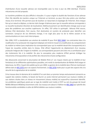 30/01/2010
d'attribution d'une nouvelle adresse est incompatible avec la mise à jour du DNS distribué. D'autres
mécanismes ont été proposés.

Le troisième problème est plus difficile à résoudre. Il a pour origine la dualité des fonctions d'une adresse
IPv6. Elle identifie de manière unique sur l'Internet un terminal, ou pour être plus précis une interface
réseau d'un terminal. Elle permet aussi de localiser un nœud dans la topologie de l'Internet. Ainsi chaque
fois qu'un nœud se déplace, ce dernier doit changer d'adresse pour que la nouvelle adresse corresponde à
sa nouvelle localisation (fonction de localisation). Malheureusement son identification change aussi ce qui
pose des problèmes aux couches supérieures. En effet, TCP utilise le quintuplé : Adresse IPv6 source,
Adresse IPv6 destination, Port source, Port destination et numéro de protocole pour identifier une
connexion. Lorsqu'un de ces éléments change, il ne s'agit plus pour lui de la même session et les
communications en cours sont interrompues.

Dès 1998, l'IETF a standardisé une solution de mobilité IP pour IPv4 [RFC 3344]. Les contraintes liées à la
modification d'un protocole très largement déployé ont limité le travail à la modification du comportement
du mobile lui-même (sans implication du correspondant pour qui la mobilité devait être transparente) et à
l'ajout de nouvelles entités dans le réseau. IPv6 offrait l'opportunité du déploiement d'un nouveau
protocole intégrant dès l'origine la mobilité. Les correspondants peuvent ainsi être mis à contribution pour
des traitements liés à la mobilité. De plus la conception plus moderne d'IPv6 permet d'alléger les
mécanismes d'encapsulation et de profiter des mécanismes d'auto configuration.

Des désaccords concernant la sécurisation de Mobile IPv6 (c.f. Les risques induits par la mobilité et leur
limitation) et les différentes optimisations possibles, ont rendu la standardisation de Mobile IPv6 longue et
laborieuse, les RFCs n'ayant été publiés qu'en juin 2004. La gestion de la mobilité dans IPv6 est maintenant
définie dans le RFC 3775 pour ses aspects fonctionnels. Le RFC 3776 traite pour sa part des aspects liés à la
sécurité de la signalisation de la mobilité.

Si les travaux dans le domaine de la mobilité IP se sont dans un premier temps exclusivement consacrés au
support des stations mobiles, le besoin de fournir un accès Internet permanent aux routeurs mobiles et
aux stations situées dans un réseau en mouvement (réseau mobile) est aujourd'hui clairement identifié.
Les problèmes spécifiques posés par ce type de mobilité sont traités à l'IETF au sein du groupe de travail
NEMO (NEtwork MObility) récemment créé. Ces travaux ont abouti à l'édition du RFC 3963 qui spécifie des
fonctionnalités semblables à celles de MIPv6 dédiées aux routeurs mobiles.




                                                                                                      261
 