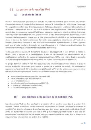30/01/2010
       2)      La gestion de la mobilité IPv6
            A)        Le choix de l'IETF

Plusieurs alternatives sont possibles pour résoudre les problèmes introduits par la mobilité. La première
d'entre-elles consiste à changer le fonctionnement même d'IP en modifiant les principes de l'adressage.
Des propositions existent pour définir deux espaces d'adressage. Le premier serait dédié à la localisation et
le second à l'identification. Mais il s'agit là d'un travail de très longue haleine. La seconde d'entre-elles
consiste à ne rien changer au niveau d'IP et à laisser les couches supérieures gérer le problème. Il serait par
exemple possible de modifier TCP pour gérer la mobilité (c'est-à-dire le changement d'adresse) au niveau
transport. Malheureusement cela ne peut se faire qu'en modifiant la pile TCP ce qui est impensable étant
donné le nombre de stations concernées. Par contre des propositions existent pour SCTP qui est un
nouveau protocole de transport et n'est donc pas encore déployé à grande échelle. Le niveau applicatif
peut aussi prendre en charge la mobilité en gérant la rupture et le ré-établissement automatique des
connexions interrompues lors des handovers (épisodes de mobilité).

Toutes ces solutions supposent d'importants travaux de développement et sont difficiles à mettre en
œuvre. Dans la mesure ou le développement d'IPv6 ne s'accompagne pas nécessairement de la
modification en profondeur des niveaux protocolaires supérieurs, l'IETF a eu la volonté de gérer la mobilité
au niveau de la pile IP et de la rendre transparente aux niveaux supérieurs utilisant le service IP.

Le groupe de travail Mobile IP s'est donc appuyé sur une solution basée sur deux adresses IP et sur le
routage « normal » des paquets pour assurer la gestion de la mobilité des nœuds. Des améliorations
apportées par la version 6 d'IP et des éléments spécifiques à MIPv6 ont été utilisés pour assurer au mieux
la transparence des déplacements. MIPv6 utilise ou définit l'emploi des éléments suivants :

      les en-têtes d'extension protocolaire (protocole 135) ;
      les en-têtes de routage (nouveau type 2) ;
      les en-têtes destination ;
      les mécanismes d'annonce des routeurs (ICMPv6) ;
      la gestion de l'obsolescence des adresses ;
      la sécurisation des paquets (IPsec).




            B)        Vue générale de la gestion de la mobilité IPv6

Les mécanismes d'IPv6 vus dans les chapitres précédents offrent une très bonne base à la gestion de la
mobilité. En effet, ils résolvent un certain nombre de problèmes qu'avaient à résoudre les solutions de
mobilité IPv4. Ainsi, le mécanisme de configuration sans état permet au terminal mobile (MN : Mobile
Node) en déplacement d'acquérir une adresse IPv6 globale topologiquement valide. Il peut dès lors
communiquer sans contrainte. Le mécanisme d'annonce des routeurs facilite quant à lui la détection du
mouvement qui est essentielle à la gestion de la mobilité.


                                                                                                        262
 