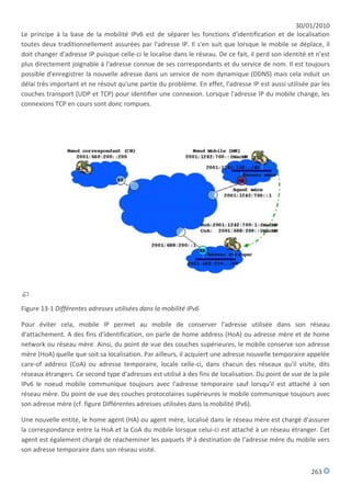 30/01/2010
Le principe à la base de la mobilité IPv6 est de séparer les fonctions d'identification et de localisation
toutes deux traditionnellement assurées par l'adresse IP. Il s'en suit que lorsque le mobile se déplace, il
doit changer d'adresse IP puisque celle-ci le localise dans le réseau. De ce fait, il perd son identité et n'est
plus directement joignable à l'adresse connue de ses correspondants et du service de nom. Il est toujours
possible d'enregistrer la nouvelle adresse dans un service de nom dynamique (DDNS) mais cela induit un
délai très important et ne résout qu'une partie du problème. En effet, l'adresse IP est aussi utilisée par les
couches transport (UDP et TCP) pour identifier une connexion. Lorsque l'adresse IP du mobile change, les
connexions TCP en cours sont donc rompues.




Figure 13-1 Différentes adresses utilisées dans la mobilité IPv6

Pour éviter cela, mobile IP permet au mobile de conserver l'adresse utilisée dans son réseau
d'attachement. A des fins d'identification, on parle de home address (HoA) ou adresse mère et de home
network ou réseau mère. Ainsi, du point de vue des couches supérieures, le mobile conserve son adresse
mère (HoA) quelle que soit sa localisation. Par ailleurs, il acquiert une adresse nouvelle temporaire appelée
care-of address (CoA) ou adresse temporaire, locale celle-ci, dans chacun des réseaux qu'il visite, dits
réseaux étrangers. Ce second type d'adresses est utilisé à des fins de localisation. Du point de vue de la pile
IPv6 le noeud mobile communique toujours avec l'adresse temporaire sauf lorsqu'il est attaché à son
réseau mère. Du point de vue des couches protocolaires supérieures le mobile communique toujours avec
son adresse mère (cf. figure Différentes adresses utilisées dans la mobilité IPv6).

Une nouvelle entité, le home agent (HA) ou agent mère, localisé dans le réseau mère est chargé d'assurer
la correspondance entre la HoA et la CoA du mobile lorsque celui-ci est attaché à un réseau étranger. Cet
agent est également chargé de réacheminer les paquets IP à destination de l'adresse mère du mobile vers
son adresse temporaire dans son réseau visité.


                                                                                                         263
 