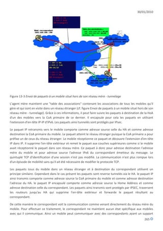 30/01/2010




Figure 13-3 Envoi de paquets à un mobile situé hors de son réseau mère - tunnelage

L'agent mère maintient une "table des associations" contenant les associations de tous les mobiles qu'il
gère et qui sont en visite dans un réseau étranger (cf. figure Envoi de paquets à un mobile situé hors de son
réseau mère - tunnelage). Grâce à ces informations, il peut faire suivre les paquets à destination de la HoA
d'un des mobiles vers la CoA primaire de ce dernier. Il encapsule pour cela les paquets en utilisant
l'extension d'en-tête IP-IP d'IPv6. Les paquets ainsi tunnelés sont protégés par IPsec.

Le paquet IP retransmis vers le mobile comporte comme adresse source celle du HA et comme adresse
destination la CoA primaire du mobile. Le paquet atteint le réseau étranger puisque la CoA primaire a pour
préfixe un de ceux du réseau étranger. Le mobile réceptionne ce paquet et découvre l'extension d'en-tête
IP dans IP. Il supprime l'en-tête extérieur et remet le paquet aux couches supérieures comme si le mobile
avait réceptionné le paquet dans son réseau mère. Ce paquet à donc pour adresse destination l'adresse
mère du mobile et pour adresse source l'adresse IPv6 du correspondant émetteur du message. Le
quintuplé TCP d'identification d'une session n'est pas modifié. La communication n'est plus rompue lors
d'un épisode de mobilité sans qu'il ait été nécessaire de modifier le protocole TCP.

Les paquets issus du mobile dans un réseau étranger et à destination du correspondant utilisent un
principe similaire. Cependant dans le cas présent les paquets sont reverse tunnelés via le HA. le paquet IP
ainsi transmis comporte comme adresse source la CoA primaire du mobile et comme adresse destination
l'adresse du HA. le paquet IP encapsulé comporte comme adresse source la Home Address et comme
adresse destination celle du correspondant. Les paquets ainsi transmis sont protégés par IPSEC, traversent
les routeurs jusqu'au HA qui supprime l'en-tête extérieur et forwarde le paquet résultant au
correspondant.

De cette manière le correspondant voit la communication comme venant directement du réseau mère du
mobile. Pour effectuer ce traitement, le correspondant ne maintient aucun état spécifique aux mobiles
avec qui il communique. Ainsi un mobile peut communiquer avec des correspondants ayant un support
                                                                                                      265
 