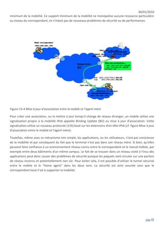 30/01/2010
minimum de la mobilité. Ce support minimum de la mobilité ne monopolise aucune ressource particulière
au niveau du correspondant, et n'induit pas de nouveaux problèmes de sécurité ou de performances.




Figure 13-4 Mise à jour d'association entre le mobile et l'agent mère

Pour créer une association, ou la mettre à jour lorsqu'il change de réseau étranger, un mobile utilise une
signalisation propre à la mobilité IPv6 appelée Binding Update (BU) ou mise à jour d'association. Cette
signalisation utilise un nouveau protocole (135) basé sur les extensions d'en-tête IPv6 (cf. figure Mise à jour
d'association entre le mobile et l'agent mère).

Toutefois, même avec ce mécanisme très simple, les applications, ou les utilisateurs, n'ont pas conscience
de la mobilité et par conséquent du fait que le terminal n'est pas dans son réseau mère. Si bien, qu'elles
peuvent faire confiance à un environnement réseau connu entre le correspondant et le noeud mobile, par
exemple entre deux bâtiments d'un même campus. Le fait de se trouver dans un réseau visité à l'insu des
applications peut donc causer des problèmes de sécurité puisque les paquets vont circuler sur une portion
de réseau inconnu et potentiellement non sûr. Pour éviter cela, il est possible d'utiliser le tunnel sécurisé
entre le mobile et le "home agent" dans les deux sens. La sécurité est ainsi assurée sans que le
correspondant local n'ait à supporter la mobilité.




                                                                                                        266
 