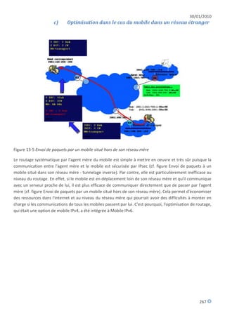 30/01/2010
                     c)      Optimisation dans le cas du mobile dans un réseau étranger




Figure 13-5 Envoi de paquets par un mobile situé hors de son réseau mère

Le routage systématique par l'agent mère du mobile est simple à mettre en oeuvre et très sûr puisque la
communication entre l'agent mère et le mobile est sécurisée par IPsec (cf. figure Envoi de paquets à un
mobile situé dans son réseau mère - tunnelage inverse). Par contre, elle est particulièrement inefficace au
niveau du routage. En effet, si le mobile est en déplacement loin de son réseau mère et qu'il communique
avec un serveur proche de lui, il est plus efficace de communiquer directement que de passer par l'agent
mère (cf. figure Envoi de paquets par un mobile situé hors de son réseau mère). Cela permet d'économiser
des ressources dans l'Internet et au niveau du réseau mère qui pourrait avoir des difficultés à monter en
charge si les communications de tous les mobiles passent par lui. C'est pourquoi, l'optimisation de routage,
qui était une option de mobile IPv4, a été intégrée à Mobile IPv6.




                                                                                                     267
 