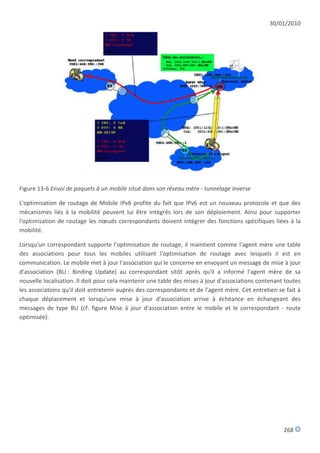 30/01/2010




Figure 13-6 Envoi de paquets à un mobile situé dans son réseau mère - tunnelage inverse

L'optimisation de routage de Mobile IPv6 profite du fait que IPv6 est un nouveau protocole et que des
mécanismes liés à la mobilité peuvent lui être intégrés lors de son déploiement. Ainsi pour supporter
l'optimisation de routage les nœuds correspondants doivent intégrer des fonctions spécifiques liées à la
mobilité.

Lorsqu'un correspondant supporte l'optimisation de routage, il maintient comme l'agent mère une table
des associations pour tous les mobiles utilisant l'optimisation de routage avec lesquels il est en
communication. Le mobile met à jour l'association qui le concerne en envoyant un message de mise à jour
d'association (BU : Binding Update) au correspondant sitôt après qu'il a informé l'agent mère de sa
nouvelle localisation. Il doit pour cela maintenir une table des mises à jour d'associations contenant toutes
les associations qu'il doit entretenir auprès des correspondants et de l'agent mère. Cet entretien se fait à
chaque déplacement et lorsqu'une mise à jour d'association arrive à échéance en échangeant des
messages de type BU (cf. figure Mise à jour d'association entre le mobile et le correspondant - route
optimisée).




                                                                                                      268
 