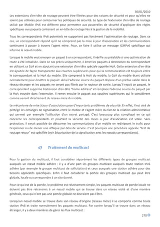 30/01/2010
Les extensions d'en-tête de routage peuvent être filtrées pour des raisons de sécurité et pour qu'elles ne
soient pas utilisées pour contourner les politiques de sécurité. Le type de l'extension d'en-tête de routage
utilisé par Mobile IPv6 est différent pour permettre aux passerelles de sécurité d'appliquer des règles
spécifiques aux paquets contenant un en-tête de routage liés à la gestion de la mobilité.

Tous les correspondants IPv6 potentiels ne supportent pas forcément l'optimisation de routage. Dans ce
cas, un correspondant répond qu'il ne comprend pas la mise à jour d'association et les communications
continuent à passer à travers l'agent mère. Pour, ce faire il utilise un message ICMPv6 spécifique qui
informe le nœud mobile.

Lorsque le mobile veut envoyer un paquet à un correspondant, il vérifie au préalable si une optimisation de
route a été initialisée. Dans ce cas précis uniquement, il émet les paquets à destination du correspondant
en utilisant sa CoA et en ajoutant une extension d'en-tête spéciale appelée HoA. Cette extension d'en-tête
est ajoutée de façon transparente aux couches supérieures pour qui la communication est toujours entre
le correspondant et la HoA du mobile. Elle comprend la HoA du mobile, la CoA du mobile étant utilisée
normalement pour émettre le paquet. Ainsi l'adresse source du paquet dispose d'un préfixe valide dans le
réseau étranger et les paquets ne seront pas filtrés par le routeur de sortie. Lorsqu'il reçoit ce paquet, le
correspondant supprime l'extension d'en-tête "home address" et remplace l'adresse source du paquet par
la HoA trouvée dans l'extension. Il remet ensuite le paquet aux couches supérieures qui le considèrent
comme venant directement du réseau mère du mobile.

Le mécanisme de mise à jour d'association pose d'importants problèmes de sécurité. En effet, il est aisé de
protégé les échanges de signalisation entre le mobile et l'agent mère du fait de la relation administrative
qui permet par exemple l'utilisation d'un secret partagé. C'est beaucoup plus compliqué en ce qui
concerne les correspondants et pourtant la sécurité des mises à jour d'association est vitale. Sans
protection, il serait possible de détourner les communications d'un mobile en redirigeant le trafic pour
l'espionner ou de mener une attaque par déni de service. C'est pourquoi une procédure appelée "test de
routage retour" est spécifiée (voir Sécurisation de la signalisation avec les nœuds correspondants).



                      d)     Traitement du multicast


Pour la gestion du multicast, il faut considérer séparément les différents types de groupes multicast
auxquels un nœud mobile adhère : il y a d'une part les groupes multicast auxquels toute station IPv6
adhère (par exemple le groupe multicast de sollicitation) et ceux auxquels une station adhère pour des
besoins applicatifs spécifiques. Enfin il faut considérer la portée des groupes multicast qui peut être
globale, locale ou correspondre à un site donné.

Pour ce qui est de la portée, le problème est relativement simple, les paquets multicast de portée locale ne
doivent pas être retransmis à un nœud mobile qui se trouve dans un réseau visité et d'une manière
générale, ceux qui n'ont pas une portée globale ne devraient pas l'être.

Lorsqu'un nœud mobile se trouve dans son réseau d'origine (réseau mère) il se comporte comme toute
station IPv6 et traite normalement les paquets multicast. Par contre lorsqu'il se trouve dans un réseau
étranger, il y a deux manières de gérer les flux multicast :
                                                                                                      270
 