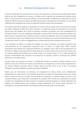 30/01/2010
                     a)     Détection du changement de réseau


La phase de détection de mouvement est cruciale. Elle représente une bonne part du délai d'interruption
observé lors des changements de réseau. Le mobile utilise la gestion de voisinage pour détecter qu'un
voisin, en l'occurrence son routeur par défaut, n'est plus accessible. Le défaut de ce mécanisme est que le
mobile ne détecte la perte du routeur par défaut que lorsqu'il a des données à transmettre, ce qui retarde
la détection du changement de réseau et augmente d'autant la durée des interruptions.

Une solution alternative suppose la coopération du routeur IPv6 qui ajoute dans les annonces de routeur
une option indiquant le délai entre deux annonces. Le mobile qui écoute en permanence les annonces
émises peut alors déduire de la perte de plusieurs annonces successives qu'il vient probablement de
changer de réseau. Une autre adaptation demandée au routeur IPv6 concerne la réduction du délai entre
deux annonces successives pour améliorer encore la vitesse de détection, ainsi il est conseillé d'émettre
une annonce de routeur non sollicité toutes les 50 ms en moyenne (au lieu de 3s). Évidemment une telle
configuration induit un trafic non négligeable pour certains types de réseau (réseau locaux sans fil).

Il est important de réduire le nombre de handover car ceux-ci induisent une rupture temporaire des
communications et une signalisation importante dans le réseau. Le mobile peut utiliser d'autres
informations pour décider de la nécessité d'effectuer un handover, mais il doit le faire prudemment. Par
exemple, le mobile ne peut pas utiliser la découverte d'un nouveau réseau (une annonce de routeur avec
un nouveau préfixe) pour décider qu'il a perdu l'accès à son ancien réseau. Il est, en effet, possible de
recevoir simultanément des annonces en provenance de plusieurs routeurs annonçant des préfixes
différents sur un même réseau.

Lorsqu'il reçoit une annonce de routeur, le mobile doit prendre en compte le préfixe annoncé et non
l'adresse source des annonces de routeur pour détecter un changement, car des routeurs appartenant à
des réseaux différents peuvent utiliser la même adresse lien-local. Dans ce cas, le bit R qui permet
d'indiquer une adresse globale du routeur peut lever l'ambiguïté.

Notons que les mécanismes de détection de changement de réseau décrits sont complètement
indépendants du niveau liaison. Il est possible de prendre en compte les informations connues du niveau
liaison, comme le fait que le mobile vient de perdre ou d'acquérir un nouveau réseau sans-fils ou une
nouvelle interface, pour déclencher la procédure du handover IPv6. Emettre une sollicitation de routeur
aussitôt qu'un changement de réseau d'accès est soupçonné, permet de gagner un temps important mais
suppose une implémentation plus complexe, puisque dépendante d'un niveau liaison particulier. En
contrepartie, il est possible d'éviter l'envoi fréquent d'annonces de routeur non sollicitées.




                                                                                                    273
 