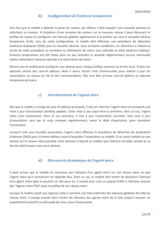 30/01/2010
                     b)     Configuration de l'adresse temporaire


Une fois que le mobile a détecté la perte du routeur par défaut, il doit acquérir une nouvelle adresse en
sollicitant un routeur. A réception d'une annonce de routeur sur le nouveau réseau il peut découvrir le
préfixe du réseau et configurer une adresse globale appartenant à ce préfixe qui sera la nouvelle adresse
temporaire (CoA). Lors de cette configuration, le mobile doit effectuer une procédure de détection
d'adresse dupliquée (DAD) pour la nouvelle adresse. Sous certaines conditions, on cherchera à réduire la
durée de cette procédure en émettant la sollicitation de voisin sans attendre le délai aléatoire habituel.
D'autres propositions ont été faites pour ne pas attendre la seconde réglementaire qu'une éventuelle
station défendant l'adresse réponde à la sollicitation de voisin.

Notons que le mobile peut configurer une adresse pour chaque préfixe annoncé sur le lien local. Toutes ces
adresses seront des care-of address. Mais il devra choisir l'une d'entres-elles pour mettre à jour les
associations au niveau du HA et des correspondants. Elle sera dite primary care-of address ou adresse
temporaire primaire.



                     c)     Avertissement de l'agent mère


Dès que le mobile a changé de care-of address principale, il doit en informer l'agent mère en envoyant une
mise à jour d'association (binding update). Cette mise à jour peut être la première, dans ce cas, l'agent
mère crée l'association. Dans le cas contraire, il met à jour l'association courante. Une mise à jour
d'association, sera par la suite envoyée régulièrement, avant le délai d'expiration, pour maintenir
l'association.

Lorsqu'il crée une nouvelle association, l'agent mère effectue la procédure de détection de duplication
d'adresse (DAD) pour la home address avant d'acquitter l'association au mobile. Si un autre mobile ou une
station sur le réseau mère possède cette adresse il répond au mobile que l'adresse est déjà utilisée et ce
dernier doit essayer une autre adresse.



                     d)     Découverte dynamique de l'agent mère


Il peut arriver que le mobile ne connaisse pas l'adresse d'un agent mère sur son réseau mère ou que
l'agent mère qu'il connaissait ne réponde plus. Dans ce cas, le mobile doit tenter de découvrir l'adresse
d'un agent mère apte à assumer ce rôle pour lui. Il envoie pour cela un paquet ICMP à l'adresse anycast
des "Agents mère IPv6" pour le préfixe de son réseau mère.

Lorsque le mobile reçoit une réponse celle-ci contient une liste ordonnée des adresses globales des HAs du
réseau mère. Il essaye ensuite dans l'ordre les adresses des agents mère de la liste jusqu'à recevoir un
acquittement positif à sa demande de mise à jour d'association.


                                                                                                   274
 