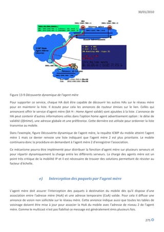 30/01/2010




Figure 13-9 Découverte dynamique de l'agent mère

Pour supporter ce service, chaque HA doit être capable de découvrir les autres HAs sur le réseau mère
pour en maintenir la liste. Il écoute pour cela les annonces de routeur émises sur le lien. Celles qui
annoncent offrir le service d'agent mère (bit H : Home Agent validé) sont ajoutées à la liste. L'annonce de
HA peut contenir d'autres informations utiles dans l'option home agent advertisement option : le délai de
validité (lifetime), une adresse globale et une préférence. Cette dernière est utilisée pour ordonner la liste
transmise au mobile.

Dans l'exemple, figure Découverte dynamique de l'agent mère, la requête ICMP du mobile atteint l'agent
mère 1 mais ce denier renvoie une liste indiquant que l'agent mère 2 est plus prioritaire. Le mobile
continuera donc la procédure en demandant à l'agent mère 2 d'enregistrer l'association.

Ce mécanisme pourra être implémenté pour distribuer la fonction d'agent mère sur plusieurs serveurs et
pour répartir dynamiquement la charge entre les différents serveurs. La charge des agents mère est un
point très critique de la mobilité IP et il est nécessaire de trouver des solutions permettant de résister au
facteur d'échelle.



                      e)     Interception des paquets par l'agent mère


L'agent mère doit assurer l'interception des paquets à destination du mobile dès qu'il dispose d'une
association entre l'adresse mère (HoA) et une adresse temporaire (CoA) valide. Pour cela il diffuse une
annonce de voisin non sollicitée sur le réseau mère. Cette annonce indique aussi que toutes les tables de
voisinage doivent être mise à jour pour associer la HoA du mobile avec l'adresse de niveau 2 de l'agent
mère. Comme le multicast n'est pas fiabilisé ce message est généralement émis plusieurs fois.


                                                                                                       275
 