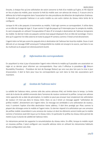 30/01/2010
Ensuite, à chaque fois qu'une sollicitation de voisin concerne la HoA d'un mobile qu'il gère, le HA répond
en lieu et place du mobile, pour associer la HoA du mobile avec son adresse de niveau 2. Il assure ainsi la
défense de la HoA enregistrée dans l'association lors des procédures de détection de duplication d'adresse.
Il répondra qu'il possède l'adresse si un autre mobile ou une autre station du réseau mère tente de la
configurer.

Lorsque le HA a des paquets à transmettre au mobile, il doit agir comme un correspondant. Il utilise donc
un en-tête de routage de type 2. Si par contre il s'agit de paquet qu'il intercepte pour le compte du mobile,
ils sont encapsulés en utilisant l'encapsulation IP dans IP et envoyés à destination de l'adresse temporaire
du mobile. Ce dernier traite ces paquets comme tout paquet disposant d'un en-tête de tunnelage. C'est-à-
dire qu'il supprime l'en-tête externe et traite le paquet IP contenu comme s'il était arrivé directement.

L'agent mère ne fait pas suivre les paquets émis à destination de l'adresse lien local du mobile. Ceux-ci sont
détruits et un message ICMP annonçant l'indisponibilité du mobile est envoyé à la source, sauf dans le cas
du multicast ou le paquet est silencieusement écarté.



                      f)     Information des correspondants


En acquittant la mise à jour d'association l'agent mère informe le mobile qu'il possède une association en
règle et ce dernier peut informer ses correspondants. Pour cela il effectue la procédure RR (Return
Routability Procedure - Procédure de test de Routage Retour) qui sera vue plus loin puis la mise à jour
d'association. Il doit le faire pour tous les correspondants qui sont dans la liste des associations qu'il
maintient.



                      g)     Gestion de l'adresse mère


La validité de l'adresse mère, comme celle des autres adresses IPv6, est limitée dans le temps. La limite
vient de la durée de validité annoncée dans l'annonce de routeur contenant le préfixe. Lorsqu'une adresse
mère approche de sa date de péremption, le mobile ne peut pas envoyer tout simplement de sollicitation
de routeur s'il n'est pas dans le réseau mère. Dans ce cas il émet un message appelé "sollicitation de
préfixe mobile", directement vers l'agent mère. Ce message est semblable à une sollicitation de routeur,
mais il contient l'option d'en-tête destination home address. Il doit être protégé par IPsec comme la
plupart des échanges entre le mobile et l'agent mère. Ce dernier répond à la sollicitation par une annonce
de préfixe mobile ressemblant à une annonce de routeur et dont les éléments seront traités par le mobile
comme si l'annonce avait été reçue sur le réseau mère. En particulier le préfixe du réseau mère permet de
mettre à jour la durée de validité de l'adresse mère.

Ce mécanisme permet de supporter la renumérotation du réseau mère. En effet, lorsque le mobile reçoit
un nouveau préfixe, il peut configurer une nouvelle adresse mère en utilisant les mécanismes habituels
d'auto configuration sans état.


                                                                                                       276
 